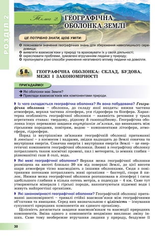 РОЗДІЛ2
30
ГЕОГРАФІ А
О О О А Е І
 пояснювати значення географічних знань для збереження навколишнього сере-
довища;
 виявляти взаємозв’язки у природі та враховувати їх у своїй діяльності;
 окреслювати проблеми, зумовлені втручанням людини у природу;
 пропонувати різні способи уникнення негативного впливу людини на довкілля.
§ 8. ГЕОГРАФІ А О О О А А ОВА
Е І І А О О ІР О І
 Які оболонки має Земля?
 Приклади взаємозв’язків між компонентами природи.
 з чого склада ться геогра ічна о олонка к вона о удована Ãåîãðà-
ôі÷íà îáîëîíêà –	 оболонка,	 до	 складу	 якої	 входять:	 нижня	 частина	
	атмосфери,	верхня	частина	літосфери,	уся	гідросфера	та	біосфера.	Харак-
терна	 особливість	 географічної	 оболонки	 –	 наявність	 речовини	 у	 трьох	
агрегатних	станах:	твердому,	рідкому	й	газоподібному.	Географічна	обо-
лонка	існує	переважно	завдяки	внутрі нім зв язкам,	 о	виникають	між	
гірськими	породами,	повітрям,	водою	–	компонентами	літосфери,	атмо-
сфери,	гідросфери.
Поряд	 із	 внутрішніми	 зв’язками	 географічній	 оболонці	 притаманні	
й	зовні ні –	з	космосом	і	надрами,	звідки	надходять	до	Землі	сонячна	та	
внутрішня	енергія.	Сонячна	енергія	і	внутрішня	енергія	Землі	–	це	енер-
гетичні	компоненти	географічної	оболонки.	Ззовні	в	географічну	оболонку	
потрапляють	також	космічні	промені,	пил	і	метеорити,	із	земних	глибин	–	
різноманітні	гази	й	солі,	вода.
 кі е і геогра ічної о олонки Верхня	 межа	 географічної	 оболонки	
розмі ена	 на	 висоті	 близько	 30	 км	 від	 поверхні	 Землі,	 до	 цієї	 висоти	
шари	атмосфери	тісно	взаємодіють	з	іншими	оболонками.	Сюди	з	пові-
тряними	потоками	потрапляють	живі	організми	–	бактерії,	спори	й	пи-
лок.	Нижня	межа	географічної	оболонки	розташована	в	літосфері	і	сягає	
здебільшого	глибини	в	кілька	сотень	метрів,	а	подекуди	–	4	км.	Саме	тут	
утворюються	мінерали	і	гірські	породи,	накопичуються	підземні	води	і	
живуть	найпростіші	організми.
 кі законо ірності геогра ічної о олонки Географічній	оболонці	прита-
манні	закономірності	–	тривалі	стійкі	взаємозв’язки	між	географічними	
об’єктами	та	яви ами.	Серед	них	визначальною	є	öіëіñíіñòü існування	
сукупності	природних	компонентів	як	єдиного	організму.
ілісність	досягається	завдяки	взаємозв’язкам	та	взаємодії	природних	
компонентів Зміна	 одного	 з	 компонентів	 неодмінно	 викликає	 зміну	 ін-
ших.	 Саме	 тому	 необережне	 втручання	 людини	 у	 природу,	 бездумне	 її	
§ 8. ГЕОГРАФІ А О О О А А ОВА
 Які оболонки має Земля?
 Приклади взаємозв’язків між компонентами природи.
 