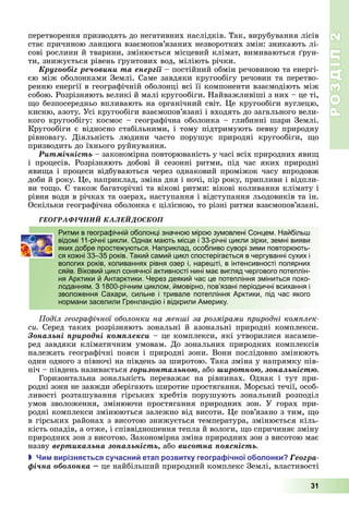 РОЗДІЛ2
31
перетворення	призводять	до	негативних	наслідків.	Так,	вирубування	лісів	
стає	причиною	ланцюга	взаємопов’язаних	незворотних	змін:	зникають	лі-
сові	рослини	й	тварини,	змінюється	місцевий	клімат,	вимиваються	 рун-
ти,	знижується	рівень	 рунтових	вод,	міліють	річки.
Êðóãîîáіã ðå÷îâèíè òà åíåðãії постійний	обмін	речовиною	та	енергі-
єю	між	оболонками	Землі.	Саме	завдяки	кругообігу	речовин	та	перетво-
ренню	енергії	в	географічній	оболонці	всі	її	компоненти	взаємодіють	між	
собою.	Розрізняють	великі	й	малі	кругообіги.	Найважливіші	з	них	–	це	ті,	
о	безпосередньо	впливають	на	органічний	світ.	 е	кругообіги	вуглецю,	
кисню,	азоту.	Усі	кругообіги	взаємопов’язані	і	входять	до	загального	вели-
кого	кругообігу:	космос	–	географічна	оболонка	–	глибинні	шари	Землі.	
Кругообіги	є	відносно	стабільними,	і	тому	підтримують	певну	природну	
рівновагу.	 Діяльність	 людини	 часто	 порушує	 природні	 кругообіги,	 о	
призводить	до	їхнього	руйнування.
Ðèòìі÷íіñòü закономірна	повторюваність	у	часі	всіх	природних	яви 	
і	 процесів.	 Розрізняють	 добові	 й	 сезонні	 ритми,	 під	 час	 яких	 природні	
яви а	і	процеси	відбуваються	через	однаковий	проміжок	часу	впродовж	
доби	й	року.	 е,	наприклад,	зміна	дня	і	ночі,	пір	року,	припливи	і	відпли-
ви	то о.	 	також	багаторічні	та	вікові	ритми:	вікові	коливання	клімату	і	
рівня	води	в	річках	та	озерах,	наступання	і	відступання	льодовиків	та	ін.	
Оскільки	географічна	оболонка	є	цілісною,	то	різні	ритми	взаємопов’язані.
ÃÅÎÃÐÀÔІ×ÍÈÉ ÊÀËÅÉÄÎÑÊÎÏ
Ритми в географічній оболонці значною мірою зумовлені Сонцем. Найбільш
відомі 11-річні цикли. Однак мають місце і 33-річні цикли зірки, земні вияви
яких добре простежуються. Наприклад, особливо суворі зими повторюють-
ся кожні 33–35 років. Такий самий цикл спостерігається в чергуванні сухих і
вологих років, коливаннях рівня озер і, нарешті, в інтенсивності полярних
сяйв. Віковий цикл сонячної активності нині має вигляд чергового потеплін-
ня Арктики й Антарктики. Через деякий час це потепління зміниться похо-
лоданням. З 1800-річним циклом, ймовірно, пов’язані періодичні всихання і
зволоження Сахари, сильне і тривале потепління Арктики, під час якого
нормани заселили Гренландію і відкрили Америку.
оділ геогра ічної оболонки на мен і за розмірами риродні ком лек
си Серед	 таких	 розрізняють	 зональні	 й	 азональні	 природні	 комплекси.	
Çîíàëüíі ïðèðîäíі êîìïëåêñè	–	це	комплекси,	які	утворилися	насампе-
ред	завдяки	кліматичним	умовам. До	зональних	природних	комплексів	
належать	географічні	пояси	і	природні	зони.	Вони	послідовно	змінюють	
один	одного	з	півночі	на	південь	за	широтою.	Така	зміна	у	напрямку	пів-
ніч	–	південь	називається	ãîðèçîíòàëüíîþ,	або øèðîòíîþ, çîíàëüíіñòþ
Горизонтальна	 зональність	 переважає	 на	 рівнинах.	 Однак	 і	 тут	 при-
родні	зони	не	завжди	зберігають	широтне	простягання.	Морські	течії,	особ-
	ливості	 розташування	 гірських	 хребтів порушують	 зональний	 розподіл	
умов	 зволоження,	 змінюючи	 простягання	 природних	 зон.	 У	 горах	 при-
родні	комплекси	змінюються	залежно	від	висоти.	 е	пов’язано	з	тим,	 о	
в	гірських	районах	з	висотою	знижується	температура,	змінюється	кіль-
кість	опадів,	а	отже,	і	співвідношення	тепла	й	вологи,	 о	спричиняє	зміну	
природних	зон	з	висотою.	Закономірна	зміна	природних	зон	з	висотою	має	
назву	âåðòèêàëüíà çîíàëüíіñòü, або	âèñîòíà ïîÿñíіñòü
 и вирізня ться сучасни ета розвитку геогра ічної о олонки Ãåîãðà-
ôі÷íà îáîëîíêà це найбільший	природний	комплекс	Землі,	властивості	
Ритми в географічній оболонці значною мірою зумовлені Сонцем. Найбільш
відомі 11-річні цикли. Однак мають місце і 33-річні цикли зірки, земні вияви
яких добре простежуються. Наприклад, особливо суворі зими повторюють-
ся кожні 33–35 років. Такий самий цикл спостерігається в чергуванні сухих і
вологих років, коливаннях рівня озер і, нарешті, в інтенсивності полярних
сяйв. Віковий цикл сонячної активності нині має вигляд чергового потеплін-
ня Арктики й Антарктики. Через деякий час це потепління зміниться похо-
лоданням. З 1800-річним циклом, ймовірно, пов’язані періодичні всихання і
зволоження Сахари, сильне і тривале потепління Арктики, під час якого
нормани заселили Гренландію і відкрили Америку.
 