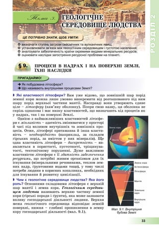 РОЗДІЛ2
33
ГЕО ОГІ Е
ЕРЕ ОВ Е ВА
 визначати ступінь загрози сейсмічних та вулканічних явищ;
 установлювати зв’язок між геологічним середовищем і густотою населення;
 аналізувати забезпеченість країни окремими видами мінеральних ресурсів;
 оцінювати наслідки загострення ресурсної проблеми на планеті.
§ 9. ПРО Е В А РА І А ПОВЕР І Е І
І А І
 Як побудована літосфера?
 Що називають внутрішніми процесами Землі?
 кі властивості літос ери Вам	 уже	 відомо,	 о	 зовнішній	 шар	 порід	
земної	кори	можна	лише	умовно	виокремити	від	розташованого	під	ним	
шару	 порід	 верхньої	 частини	 мантії.	 Насправді	 вони	 утворюють	 єдине	
ціле	–	літос еру	(кам’яну	оболонку).	Попри	свою	назву,	ця	оболонка	не	
скрізь	однакова	і	має	низку	властивостей,	 о	визначають	хід	процесів	як	
у	надрах,	так	і	на	поверхні	Землі.
Однією	з	найважливіших	властивостей	літосфе-
ри	є	мінливість	–	здатність	змінюватися	у	просторі	
й	часі	під	впливом	внутрішніх	та	зовнішніх	про-
цесів.	Отже,	літосфері	притаманна	й	інша	власти-
вість	 –	 неоднорідність	 (наприклад,	 за	 складом	
гірських	 порід,	 за	 вмістом	 у	 них	 мінералів).	 е	
одна	властивість	літосфери	–	дискретність	–	ви-
являється	 в	 порис	тості,	 пустотності,	 трі инува-
тості,	 тектонічному	 порушенні.	 Дуже	 важливою	
властивістю	літосфери	є	її	здатність забез ечення
ресурсами,	 о	потрібні	живим	організмам	для	їх	
існування	(мінеральними	речовинами,	теплом	зем-
них	надр,	 рунтовими	водами	то о),	у	тому	числі	
потреби	людини	в	корисних	копалинах,	необхідних	
для	існування	й	розвитку	цивілізації.
 и геологічне середови е л дства ка ого
роль 	Основними	складовими	літосфери	є	верхній	
шар	 мантії	 і	 земна	 кора.	 Ãåîëîãі÷íèì ñåðåäîâè-
ùåì ëþäñòâà	 називають	 верхню	 частину	 земної	
кори	(гірські	породи	і	 рунти),	яка	може	зазнавати	
впливу	 господарської	 діяльності	 людини.	 Верхня	
межа	 геологічного	 середови а відповідає	 земній	
поверхні,	нижня	–	глибині	проникнення	в	земну	
кору	господарської	діяльності	(мал.	9.1).
§ 9. ПРО Е В А РА І А ПОВЕР І Е І
 Як побудована літосфера?
 Що називають внутрішніми процесами Землі?
Мал. 9.1. Внутрішня
будова Землі
 