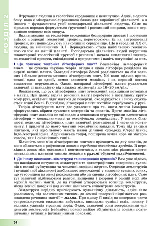 РОЗДІЛ2
34
Втручання	людини	в	геологічне	середови е	є	неминучим.	Адже,	з	одного	
боку,	воно	є	мінерально-сировинною	базою	для	виробничої	діяльності,	а	з	
іншого	 –	 фундаментом	 усієї	 господарської	 діяльності	 людства.	 Саме	 на	
гірських	породах	формуються	 рунтовий	і	рослинний	покриви,	вони	є	пер-
винною	основою	всіх	споруд.
Вплив	людини	на	геологічне	середови е	безперервно	зростає	і	поступово	
змінює	 природні	 геологічні	 процеси,	 перетворюючи	 їх	 на	 антропогенні	
процеси,	які	пошкоджують	навколишнє	середови е.	 е	в	середині	ХХ	ст.	
людина,	за	визначенням	В.		І.	Вернадського,	стала	найбільшою	геологіч-
ною	 силою	 на	 нашій	 планеті.	 Господарська	 діяльність	 людей	 порушила	
планетарний	геологічний	кругообіг	речовин	і	почала	викликати	інженер-
но-геологічні	процеси,	співвідносні	з	природними	і	навіть	потужніші	за	них.
 о оясн тектоніка літос ерни лит Òåêòîíіêà ëіòîñôåðíèõ
ïëèò	–	це сучасна	наукова	теорія,	згідно	з	якою	літосфера	розділена	на	
окремі	великі	плити.	Сьогодні	літосфера	Землі	розділяється	на	сім	вели-
ких	і	більше	десятка	менших	літосферних	плит.	Усі	вони	 ільно	припа-
совані	 одна	 до	 одної,	 немов	 елементи	 мозаїки,	 і	 на	 перший	 погляд	
видаються	 нерухомими.	 Однак	 насправді	 літосферні	 плити	 рухаються	
	зазвичай	зі	швидкістю	від	кількох	міліметрів	до	10–20	см/рік.
Вважається,	 о	рух	літосферних	плит	зумовлений	висхідними	потоками	
в	мантії.	При	цьому	гаряча	речовина	мантії	перебуває	в	постійному	круго-
вому	русі,	оскільки	піднімається	до	поверхні,	охолоджується	і	знову	опуска-
ється	вглиб	Землі.	Відповідно,	літосферні	плити	постійно	перебувають	у	русі.
Теорія	 літосферних	 плит	 дає	 уявлення	 про	 те,	 яким	 чином	 імовірно	
сформувались	обриси	сучасних	материків	та	океанів.	Проте	мозаїка	літо-
сферних	плит	загалом	не	співпадає	з	основними	структурними	елементами	
літосфери	–	континентами та океанічними за адинами.	У	межах	біль-
шості	великих	літосферних	плит	зазвичай	розташовані	і	частина	конти-
ненту,	і	прилеглі	до	нього	частини	океанічних	западин.	Тому	під	такими	
плитами,	 які	 здебільшого	 мають	 назви	 ділянок	 суходолу	 ( вразійська,	
Індо-Австралійська,	Африканська	то о),	поширена	земна	кора	як	матери-
кового,	так	і	океанічного	типів.
ільшість	меж	між	літосферними	плитами	проходить	по	дну	океанів,	де	
вони	збігаються	з	рифтовими	зонами	серединно океанічних хребтів.	В	пере-
хідних	зонах	між	океанами	і	континентами,	а	також	між	різними	конти-
нентальними	плитами	такими	межами	є	ðóõîìі îáëàñòі ñêëàä÷àñòîñòі.
 е і чо у виника ть зе летруси та вивер ення вулканів Вам	уже	відомо,	
о	наслідками	потужних	землетрусів	та	катастрофічних	вивержень	вулка-
нів	є	великі	руйнування	та	численні	людські	жертви.	Осередки	землетрусів	
і	вулканічної	діяльності	здебільшого	зосереджені	у	відносно	вузьких	зонах,	
о	утворилися	на	межі	розходження	або	зіткнення	літо	сферних	плит.	Саме	
тут	 зазвичай	 відбуваються	 раптові	 змі ення	 і	 розриви	 у	 земній	 корі	 або	
верхній	 частині	 мантії,	 де	 на	 глибині	 утворюються	 вогни а	 землетрусів,	
місця	земної	поверхні	над	якими	називають	епіцентрами	землетрусів.
Землетруси	 нерідко	 прискорюють	 вулканічну	 діяльність,	 адже	 саме	
розломами,	під	величезним	тиском,	до	земної	поверхні	піднімається	роз-
плавлена	речовина	мантії	–	ìàãìà.	При	цьому	її	вихід	на	поверхню	часто	
супроводжується	 сильними	 вибухами,	 викидами	 суміші	 газів,	 попелу	 і	
великих	уламків	гірських	порід.	Отже,	зазначені	зони	зосередження	епі-
центрів	землетрусів	(сейсмічні	пояси)	майже	збігаються	із	зонами	розта-
шування	вулканів	(вулканічними	поясами).
 