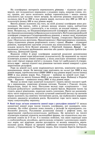 РОЗДІЛ2
37
На	платформах	материків	переважають ðіâíèíè –	відносно	рівні	по-
верхні,	які	складаються	переважно	з	осадових	порід,	зокрема	глини,	піс-
ку,	 гравію,	 які	 часто	 залягають	 майже	 горизонтально	 і	 мають	 значну	
потужність	(до	кількох	тисяч	метрів).	За	висотою	рівнини	поділяють	на	
низовини	(від	0	до	200	м	над	рівнем	моря),	височини	(від	200	до	500	м)	і	
лоскогір я (понад	500	м	над	рівнем	моря).
Висота	рівнин	залежить	від	того,	на	якій	ділянці	платформи	вони	роз-
ташовані.	 На	 итах,	 тобто	 в	 місцях	 виходу	 міцних	 порід,	 найчастіше	
розмі ені	височини	і	плоскогір’я,	а	на	плитах,	де	осадові	породи,	–	низо-
вини.	Наприклад,	на	Південноамериканській	платформі	лежать	дві	рівни-
ни:	Амазонська	низовина	та	 разильське	плоскогір’я.	На	Східноєвропейській	
платформі	утворилася	Східноєвропейська	рівнина,	у	межах	якої,	відповідно	
до	зазначених	особливостей	тектонічної	будови,	утворилися	Придніпров-
ська	і	Подільська	височини,	Придніпровська	і	Причорноморська	низовини.	
Серед	піднесених	рівнин	розрізняють	плато	і	кряжі.	Ïëàòî	–	підви ені	
рівнини,	відокремлені	крутими	уступами	від	навколишніх	низовин.	При-
кладом можуть	 бути	 Великі	 рівнини у	 Північній	 Америці.	 Êðÿæі –	 це	
видовжені	залишки	зруйнованих	височин	або	давніх	гірських	хребтів	(на-
приклад,	Донецький	кряж).
Відносно	 стійкі	 й	 рівні	 платформи	 зазвичай	 розд лені	 рухомішими	
д лянками	земної	кори	(областями	складчастості).	 е	видовжені	на	тисячі	
кілометрів	ділянки	земної	поверхні,	у	яких	унаслідок	зіткнення	літосфер-
них	плит	гірські	породи	зім’яті	у	складки.	Саме	тут	здебільшого	й	утворю-
ються	ãîðè	–	високо	підняті	над	рівниною	частини	земної	поверхні	з	дуже	
пересіченим	рельєфом.
Гори	на	земній	кулі	дуже	відрізняються	висотою,	зовнішнім	виглядом,	
походженням,	віком.	За	висотою	гори	поділяють	на	низькі	(до	1000	м	над	
рівнем	моря),	середньовисотні (1000–3000	м	над	рівнем	моря)	і	високі	(понад	
3000	м	над	рівнем	моря).	Так,	Гімалаї	–	найви і	на	земній	кулі	гори	–	
здій		маються	на	висоту	близько	8848	м	над	рівнем	моря.	Найви і	в	Україні	
гори	–	Карпати	–	заввишки	понад	2061	м	над	рівнем	моря.
Молоді	за	віком	гори	зазвичай	складчасті	і	мають	високі	скелясті	хреб-
ти	з	вершинами,	укритими	вічними	снігами.	Такими	є	Гімалаї,	Альпи,	
Кордильєри,	 Анди	 та	 інші.	 Поступово	 молоді	 гори	 «старішають»	 –	 їхні	
складки	руйнуються	і	розбиваються	на	окремі	брили.	Вершини	таких	гір	
стають	дедалі	рівнішими,	подекуди	навіть	плоскими.	Проте	ця	закономір-
ність	часто	порушується,	оскільки	сучасний	зовнішній	вигляд	гір	значною	
мірою	залежить	від	новітніх	тектонічних	рухів,	 о	відбувалися	впродовж	
останніх	двадцяти	мільйонів	років.	Вулканічні	гори	часто	мають	харак-
терну	конусоподібну	вершину.
 ки існу зв язок еле ентів зе ної кори з рель о океанів У	межах	
океанічної	 земної	 кори	 також	 існують	 платформи,	 які	 називають	 океа-
нічними.	 е	стійкі	ділянки	ложа	океанів,	у	рельєфі	їм	відповідають	гли
боководні рівнини.	 Рухливими	 ділянками	 океанів	 є	 рифтові	 зони,	 о	
представлені	 серединно океанічними хребтами.	 е	 витягнуті	 на	 тисячі	
кілометрів	підводні	підняття	валоподібної	форми,	 о	підносяться	над	оке-
анічним	ложем	на	2–3	км.	 	в	океанах	особливі,	так	звані	перехідні	зони	
з	глибоководними олобами,	архі елагами островів і	улоговинами окраїн
них морів,	 які	 відрізняє	 значна	 рухливість	 та	 велика	 швидкість	 верти-
кальних	 рухів.	 Наразі	 ці	 процеси	 найбільше	 спостерігаються	 у	 Тихому	
океані,	у	Середземному	та	 орному	морях,	біля	східних	берегів	Австралії.
 