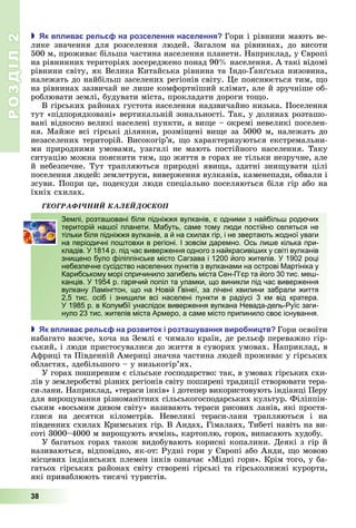 РОЗДІЛ2
38
 к в лива рель на розселення населення Гори	і	рівнини	мають	ве-
лике	 значення	 для	 розселення	 людей.	 Загалом	 на	 рівнинах,	 до	 висоти	
500	м,	проживає	більша	частина	населення	планети.	Наприклад,	у	 вропі	
на	рівнинних	територіях	зосереджено	понад	90 	населення.	А	такі	відомі	
рівнини	світу,	як	Велика	Китайська	рівнина	та	Індо- ан ська	низовина,	
належать	до	найбільш	заселених	регіонів	світу.	 е	пояснюється	тим,	 о	
на	рівнинах	зазвичай	не	лише	комфортніший	клімат,	але	й	зручніше	об-
роблювати	землі,	будувати	міста,	прокладати	дороги	то о.
В	гірських	районах	густота	населення	надзвичайно	низька.	Поселення	
тут	«підпорядковані»	вертикальній	зональності.	Так,	у	долинах	розташо-
вані	відносно	великі	населені	пункти,	а	ви е	–	окремі	невеликі	поселен-
ня.	Майже	всі	гірські	ділянки,	розмі ені	ви е	за	5000	м,	належать	до	
незаселених	територій.	Високогір’я,	 о	характеризуються	екстремальни-
ми	 природними	 умовами,	 узагалі	 не	 мають	 постійного	 населення.	 Таку	
ситуацію	можна	пояснити	тим,	 о	життя	в	горах	не	тільки	незручне,	але	
й	небезпечне.	Тут	трапляються	природні	яви а,	здатні	зни увати	цілі	
поселення	людей:	землетруси,	виверження	вулканів,	каменепади,	обвали	і	
зсуви.	Попри	це,	подекуди	люди	спеціально	поселяються	біля	гір	або	на	
їхніх	схилах.
ÃÅÎÃÐÀÔІ×ÍÈÉ ÊÀËÅÉÄÎÑÊÎÏ
Землі, розташовані біля підніжжя вулканів, є одними з найбільш родючих
територій нашої планети. Мабуть, саме тому люди постійно селяться не
тільки біля підніжжя вулканів, а й на схилах гір, і не звертають жодної уваги
на періодичні поштовхи в регіоні. І зовсім даремно. Ось лише кілька при-
кладів. У 1814 р. під час виверження одного з найкрасивіших у світі вулканів
знищено було філіппінське місто Сагзава і 1200 його жителів. У 1902 році
небезпечне сусідство населених пунктів з вулканами на острові Мартініка у
Карибському морі спричинило загибель міста Сен-П’єр та його 30 тис. меш-
канців. У 1954 р. гарячий попіл та уламки, що виникли під час виверження
вулкану Ламінгтон, що на Новій Гвінеї, за лічені хвилини забрали життя
2,5 тис. осіб і знищили всі населені пункти в радіусі 3 км від кратера.
У 1985 р. в Колумбії унаслідок виверження вулкана Невада-дель-Руїс заги-
нуло 23 тис. жителів міста Армеро, а саме місто припинило своє існування.
 к в лива рель на розвиток і розта ування виро ни тв Гори	освоїти	
набагато	важче,	хоча	на	Землі	є	чимало	країн,	де	рельєф	переважно	гір-
ський,	і	люди	пристосувалися	до	життя	в	суворих	умовах.	Наприклад,	в	
Африці	та	Південній	Америці	значна	частина	людей	проживає	у	гірських	
областях,	здебільшого	–	у	низькогір’ях.
У	горах	поширеним	є	сільське	господарство:	так,	в	умовах	гірських	схи-
лів	у	землеробстві	різних	регіонів	світу	поширені	традиції	створювати	тера-
си-лани.	Наприклад,	«тераси	інків»	і	дотепер	використовують	індіанці	Перу	
для	виро ування	різноманітних	сільськогосподарських	культур.	Філіппін-
ським	«восьмим	дивом	світу»	називають	тераси	рисових	ланів,	які	простя-
глися	 на	 десятки	 кілометрів.	 Невеликі	 тераси-лани	 трапляються	 і	 на	
південних	схилах	Кримських	гір.	В	Андах,	Гімалаях,	Тибеті	навіть	на	ви-
соті	3000–4000	м	виро ують	ячмінь,	картоплю,	горох,	випасають	худобу.
У	багатьох	горах	також	видобувають	корисні	копалини.	Деякі	з	гір	й	
називаються,	відповідно,	як-от:	Рудні	гори	у	 вропі	або	Анди,	 о	мовою	
місцевих	індіанських	племен	інків	означає	«Мідні	гори».	Крім	того,	у	ба-
гатьох	гірських	районах	світу	створені	гірські	та	гірськолижні	курорти,	
які	приваблюють	тисячі	туристів.
Землі, розташовані біля підніжжя вулканів, є одними з найбільш родючих
територій нашої планети. Мабуть, саме тому люди постійно селяться не
тільки біля підніжжя вулканів, а й на схилах гір, і не звертають жодної уваги
на періодичні поштовхи в регіоні. І зовсім даремно. Ось лише кілька при-
кладів. У 1814 р. під час виверження одного з найкрасивіших у світі вулканів
знищено було філіппінське місто Сагзава і 1200 його жителів. У 1902 році
небезпечне сусідство населених пунктів з вулканами на острові Мартініка у
Карибському морі спричинило загибель міста Сен-П’єр та його 30 тис. меш-
канців. У 1954 р. гарячий попіл та уламки, що виникли під час виверження
вулкану Ламінгтон, що на Новій Гвінеї, за лічені хвилини забрали життя
2,5 тис. осіб і знищили всі населені пункти в радіусі 3 км від кратера.
У 1985 р. в Колумбії унаслідок виверження вулкана Невада-дель-Руїс заги-
нуло 23 тис. жителів міста Армеро, а саме місто припинило своє існування.
 