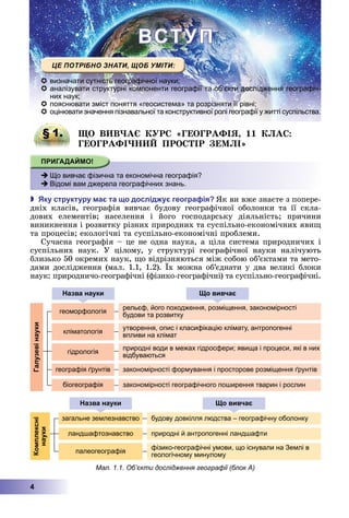 4
П
 визначати сутність географічної науки;
 аналізувати структурні компоненти географії та об’єкти дослідження географіч-
них наук;
 пояснювати зміст поняття «геосистема» та розрізняти її рівні;
 оцінювати значення пізнавальної та конструктивної ролі географії у житті суспільства.
§ 1. О В В А Р ГЕОГРАФІЯ 11 А
ГЕОГРАФІ ПРО ІР Е І
 Що вивчає фізична та економічна географія?
 Відомі вам джерела географічних знань.
 ку структуру а та о дослід у геогра ія к	ви	вже	знаєте	з	попере-
дніх	 класів,	 географія	 вивчає	 будову	 географічної	 оболонки	 та	 її	 скла-
дових	 елементів 	 населення	 і	 його	 господарську	 діяльність 	 причини	
виникнення	і	розвитку	різних	природних	та	суспільно-економічних	яви 	
та	процесів 	екологічні	та	суспільно-економічні	проблеми.
Сучасна	географія	–	це	не	одна	наука,	а	ціла	система	природничих	і	
суспільних	 наук.	 У	 цілому,	 у	 структурі	 географічної	 науки	 налічують	
близько	50	окремих	наук,	 о	відрізняються	між	собою	об’єктами	та	мето-
дами	дослідження	(мал.	1.1,	1.2).	 х	можна	об’єднати	у	два	великі	блоки	
наук:	природничо-географічні	(фізико-географічні)	та	суспільно-географічні.
§ 1. О В В А Р ГЕОГРАФІЯ 11 А
 Що вивчає фізична та економічна географія?
 Відомі вам джерела географічних знань.
алузевінауки
геоморфологія
азва науки о вивча
рельєф, його походження, розміщення, закономірності
будови та розвитку
кліматологія
утворення, опис і класифікацію клімату, антропогенні
впливи на клімат
гідрологія
природні води в межах гідросфери; явища і процеси, які в них
відбуваються
географія ґрунтів закономірності формування і просторове розміщення ґрунтів
біогеографія закономірності географічного поширення тварин і рослин
олексні
науки
загальне землезнавство будову довкілля людства – географічну оболонку
ландшафтознавство природні й антропогенні ландшафти
палеогеографія
фізико-географічні умови, що існували на Землі в
геологічному минулому
азва науки о вивча
Мал. 1.1. Об’єкти дослідження географії (блок А)
 