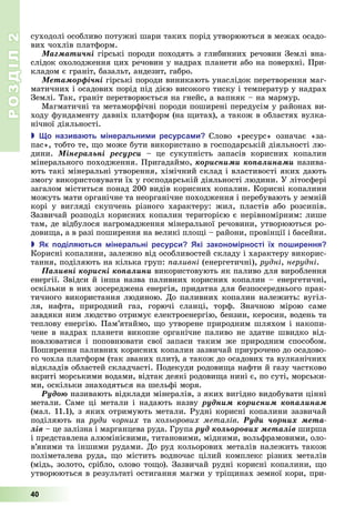 РОЗДІЛ2
40
суходолі	особливо	потужні	шари	таких	порід	утворюються	в	межах	осадо-
вих	чохлів	платформ.
Ìàãìàòè÷íі	гірські	породи	походять	з	глибинних	речовин	Землі	вна-
слідок	охолодження	цих	речовин	у	надрах	планети	або	на	поверхні.	При-
кладом	є	граніт,	базальт,	андезит,	габро.
Ìåòàìîðôі÷íі	гірські	породи	виникають	унаслідок	перетворення	маг-
матичних	і	осадових	порід	під	дією	високого	тиску	і	температур	у	надрах	
Землі.	Так,	граніт	перетворюється	на	гнейс,	а	вапняк	–	на	мармур.
Магматичні	та	метаморфічні	породи	поширені	передусім	у	районах	ви-
ходу	фундаменту	давніх	платформ	(на	 итах),	а	також	в	областях	вулка-
нічної	діяльності.
 о назива ть інеральни и ресурса и Слово	 «ресурс»	 означає	 «за-
пас»,	тобто	те,	 о	може	бути	використано	в	господарській	діяльності	лю-
дини.	 Ìіíåðàëüíі ðåñóðñè	 –	 це сукупність	 запасів	 корисних	 копалин	
мінерального	походження.	Пригадаймо,	êîðèñíèìè êîïàëèíàìè	назива-
ють	такі	мінеральні	утворення,	хімічний	склад	і	властивості	яких	дають	
змогу	використовувати	їх	у	господарській	діяльності	людини.	У	літосфері	
загалом	міститься	понад	200	видів	корисних	копалин.	Корисні	копалини	
можуть	мати	органічне	та	неорганічне	походження	і	перебувають	у	земній	
корі	 у	 вигляді	 скупчень	 різного	 характеру:	 жил,	 пластів	 або	 розсипів.	
Зазвичай	розподіл	корисних	копалин	територією	є	нерівномірним:	лише	
там,	де	відбулося	нагромадження	мінеральної	речовини,	утворюються	ро-
дови а,	а	в	разі	поширення	на	великі	пло і	–	райони,	провінції	і	басейни.
 к оділя ться інеральні ресурси кі законо ірності ї о ирення
Корисні	копалини,	залежно	від	особливостей	складу	і	характеру	викорис-
тання,	поділяють	на	кілька	груп:	 аливні	(енергетичні),	рудні,	нерудні.
Ïàëèâíі êîðèñíі êîïàëèíè	використовують	як	паливо	для	вироблення	
енергії.	Звідси	й	інша	назва	паливних	корисних	копалин	–	енергетичні,	
оскільки	в	них	зосереджена	енергія,	придатна	для	безпосереднього	прак-
тичного	використання	людиною.	До	паливних	копалин	належить:	вугіл-
ля,	 нафта,	 природний	 газ,	 горючі	 сланці,	 торф.	 Значною	 мірою	 саме	
завдяки	ним	людство	отримує	електроенергію,	бензин,	керосин,	водень	та	
теплову	енергію.	Пам’ятаймо,	 о	утворене	природним	шляхом	і	накопи-
чене	в	надрах	планети	викопне	органічне	паливо	не	здатне	швидко	від-
новлюватися	 і	 поповнювати	 свої	 запаси	 таким	 же	 природним	 способом.	
Поширення	паливних	корисних	копалин	зазвичай	приурочено	до	осадово-
го	чохла	платформ	(так	званих	плит),	а	також	до	осадових	та	вулканічних	
відкладів	областей	складчасті.	Подекуди	родови а	нафти	й	газу	частково	
вкриті	морськими	водами,	відтак	деякі	родови а	нині	є,	по	суті,	морськи-
ми,	оскільки	знаходяться	на	шельфі	моря.
Ðóäîþ	називають	відклади	мінералів,	з	яких	вигідно	видобувати	цінні	
метали.	Саме	ці	метали	і	надають	назву ðóäíèì êîðèñíèì êîïàëèíàì
(мал.	11.1),	з	яких	отримують	метали.	Рудні	корисні копалини	зазвичай
поділяють	 на	 руди чорних	 та	 кольорових металів.	 Ðóäè ÷îðíèõ ìåòà-
ëіâ	–	це	залізна	і	марганцева	руда.	Група	ðóä êîëüîðîâèõ ìåòàëіâ	ширша	
і	представлена	алюмінієвими,	титановими,	мідними,	вольфрамовими,	оло-
в’яними	та	іншими	рудами.	До	руд	кольорових	металів	належить	також	
поліметалева	руда,	 о	містить	водночас	цілий	комплекс	різних	металів	
(мідь,	золото,	срібло,	олово	то о).	Зазвичай	рудні	корисні	копалини,	 о	
утворюються	в	результаті	остигання	магми	у	трі инах	земної	кори,	при-
 