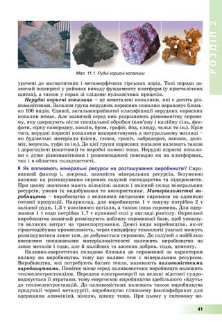 РОЗДІЛ2
41
урочені	до	магматичних	і	метаморфічних	гірських	порід.	Такі	породи	за-
звичай	поширені	у	районах	виходу	фундаменту	платформ	(у	кристалічних	
итах),	а	також	у	горах	зі	слідами	вулканічних	процесів.
Íåðóäíі êîðèñíі êîïàëèíè	–	це	неметалеві	копалини,	які	є	досить	різ-
номанітними.	Загалом	група	нерудних	корисних	копалин	нараховує	близь-
ко	100	видів.	 диної,	загальноприйнятої	класифікації	нерудних	корисних	
копалин	немає.	Але	зазвичай	серед	них	розрізняють	різноманітну	сирови-
ну,	яку	одержують	після	спеціальної	обробки	(кам’яну	і	калійну	сіль,	фос-
фати,	сірку	самородну,	каолін,	бром,	графіт,	йод,	слюду,	тальк	та	ін.).	Крім	
того,	нерудні	корисні	копалини	використовують	в	натуральному	вигляді	–	
як	будівельні	матеріали	(піски,	глини,	граніт,	лабрадорит,	вапняк,	доло-
міт,	мергель,	туфи	та	ін.).	До	цієї	групи	корисних	копалин	належать	також	
і	дорогоцінні	(коштовні)	та	виробні	камені	то о.	Нерудні	корисні	копали-
ни	є	дуже	різноманітними	і	розповсюджені	повсюдно	як	на	платформах,	
так	і	в	областях	складчастості.
 к в лива ть інеральні ресурси на розта ування виро ни тв Сиро-
винний	 фактор	 і,	 зокрема,	 наявність	 мінеральних	 ресурсів,	 безумовно	
впливає	на	розташування	окремих	галузей	господарства	та	підприємств.	
При	цьому	значення	мають	кількісні	запаси	і	якісний	склад	мінеральних	
ресурсів,	умови	їх	видобування	та	використання.	Ìàòåðіàëîìіñòêі âè-
ðîáíèöòâà	–	виробництва	з	великими	витратами	сировини	на	одиницю	
готової	продукції.	Наприклад,	для	виробництва	1	т	чавуну	потрібно	2	т	
залізної	руди,	1,3	т	коксівного	вугілля,	а	також	інша	сировина.	Для	одер-
жання	1	т	соди	потрібно	1,7	т	кухонної	солі	у	вигляді	розсолу.	Окреслені	
виробництва	зазвичай	розмі ують	поблизу	сировинної	бази,	 об	уникну-
ти	великих	витрат	на	транспортування.	Деякі	види	виробництва,	як-от	
гірничодобувна	промисловість,	через	специфіку	технології	узагалі	можуть	
розмі уватися	лише	там,	де	добувається	сировина.	До	галузей	з	найбільш	
високими	 показниками	 матеріаломісткості	 належить	 виробництво	 не	
лише	металів	і	соди,	але	й	калійних	та	азотних	добрив,	соди,	цементу.
Паливно-енергетична	 складова	 близька	 до	 сировинної	 за	 характером	
впливу	 на	 виробництво,	 тому	 о	 паливо	 теж	 є	 мінеральним	 ресурсом.	
Виробництва,	які	потребують	багато	тепла,	називають	ïàëèâîìіñòêèìè
âèðîáíèöòâàìè.	Помітне	місце	серед	паливомістких	виробництв	належить	
теплоелектростанціям.	Передача	електроенергії	на	великі	відстані	супро-
воджується	її	втратами,	тому	енергоємні	виробництва	здебільшого	«йдуть»	
до	теплоелектростанцій.	До	паливомістких	належать	також	виробництва	
продукції	чорної	металургії,	виробництво	глинозему	(напівфабрикат	для	
одержання	 алюмінію),	 нікелю,	 цинку	 то о.	 При	 цьому	 у	 світовому	 ви-
Мал. 11.1. Рудні корисні копалини
 