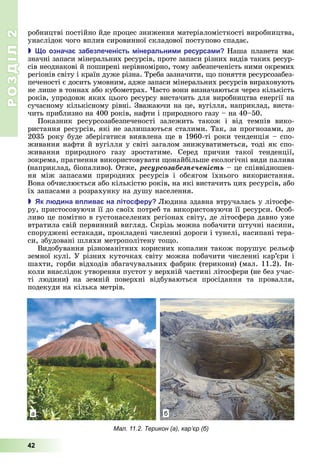 РОЗДІЛ2
42
робництві	постійно	йде	процес	зниження	матеріаломісткості	виробництва,	
унаслідок	чого	вплив	сировинної	складової	поступово	спадає.
 о означа за ез еченість інеральни и ресурса и Наша	 планета	 має	
значні	запаси	мінеральних	ресурсів,	проте	запаси	різних	видів	таких	ресур-
сів	неоднакові	й	поширені	нерівномірно,	тому	забезпеченість	ними	окремих	
регіонів	світу	і	країн	дуже	різна.	Треба	зазначити,	 о	поняття	ресурсозабез-
печеності	є	досить	умовним,	адже	запаси	мінеральних	ресурсів	вираховують	
не	лише	в	тоннах	або	кубометрах.	 асто	вони	визначаються	через	кількість	
років,	упродовж	яких	цього	ресурсу	вистачить	для	виробництва	енергії	на	
сучасному	кількісному	рівні.	Зважаючи	на	це,	вугілля,	наприклад,	виста-
чить	приблизно	на	400	років,	нафти	і	природного	газу	–	на	40–50.
Показник	 ресурсозабезпеченості	 залежить	 також	 і	 від	 темпів	 вико-
ристання	ресурсів,	які	не	залишаються	сталими.	Так,	за	прогнозами,	до	
2035	року	буде	зберігатися	виявлена	 е	в	1960-ті	роки	тенденція	–	спо-
живання	нафти	й	вугілля	у	світі	загалом	знижуватиметься,	тоді	як	спо-
живання	 природного	 газу	 зростатиме.	 Серед	 причин	 такої	 тенденції,	
зокрема,	прагнення	використовувати	 онайбільше	екологічні	види	палива	
(наприклад,	біопаливо).	Отже,	ðåñóðñîçàáåçïå÷åíіñòü	–	це	співвідношен-
ня	 між	 запасами	 природних	 ресурсів	 і	 обсягом	 їхнього	 використання.	
Вона	обчислюється	або	кількістю	років,	на	які	вистачить	цих	ресурсів,	або	
їх	запасами	з	розрахунку	на	душу	населення.
 к л дина в лива на літос еру юдина	здавна	втручалась	у	літосфе-
ру,	пристосовуючи	її	до	своїх	потреб	та	використовуючи	її	ресурси.	Особ-
ливо	це	помітно	в	густонаселених	регіонах	світу,	де	літосфера	давно	уже	
втратила	свій	первинний	вигляд.	Скрізь	можна	побачити	штучні	насипи,	
споруджені	естакади,	прокладені	численні	дороги	і	тунелі,	насипані	тера-
си,	збудовані	шляхи	метрополітену	то о.
Видобування	різноманітних	корисних	копалин	також	порушує	рельєф	
земної	кулі.	У	різних	куточках	світу	можна	побачити	численні	кар’єри	і	
шахти,	горби	відходів	збагачувальних	фабрик	(терикони)	(мал.	11.2).	Ін-
коли	внаслідок	утворення	пустот	у	верхній	частині	літосфери	(не	без	учас-
ті	 людини)	 на	 земній	 поверхні	 відбуваються	 просідання	 та	 провалля,	
подекуди	на	кілька	метрів.
Мал. 11.2. Терикон (а), кар’єр (б)
а б
 