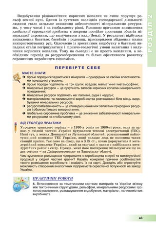 РОЗДІЛ2
43
Видобування	 різноманітних	 корисних	 копалин	 не	 лише	 порушує	 ре-
льєф	 земної	 кулі.	 Одним	 із	 суттєвих	 наслідків	 господарської	 діяльності	
людини	 стало	 загальне	 зниження	 забезпеченості	 мінеральними	 ресурса-
ми,	у	тому	числі	і	на	глобальному	рівні.	Головною	причиною	виникнення	
глобальної сировинної роблеми	є	зокрема	постійне	зростання	обсягів	мі-
неральної	сировини,	 о	вилучається	з	надр	Землі.	У	результаті	відбулося	
виснаження	багатьох	басейнів	і	родови ,	прискорилося	збіднення	низки	
використовуваних	руд.	Одночасно	із	зростанням	видобутку	в	багатьох	ви-
падках	стали	погіршуватися	і	гірничо-геологічні	умови	залягання	і	вилу-
чення	корисних	копалин.	Тому	на	сьогодні	є	не	просто	важливим,	а	не-
обхідним	 перехід	 до	 ресурсозбереження	 та	 більш	 ефективного	 розвитку	
сировинних	виробництв	економіки.
П Е Р Е В І Р Т Е С Е Б Е
 гірські породи складаються з мінералів – однорідних за своїми властивостя-
ми природних утворень;
 гірські породи поділяють на три групи: осадові, магматичні і метаморфічні;
 мінеральні ресурси – це сукупність запасів корисних копалин мінерального
походження;
 мінеральні ресурси поділяють на: паливні, рудні і нерудні;
 матеріаломісткі та паливомісткі виробництва розташовані біля місць видо-
бування мінеральних ресурсів;
 ресурсозабезпеченість – це співвідношення між запасами природних ресур-
сів і обсягом їхнього використання;
 глобальна сировинна проблема – це зниження забезпеченості мінеральни-
ми ресурсами на глобальному рівні.
ВІД ТЕОРІЇ ДО ПРАКТИКИ
Упродовж	тривалого	періоду	–	з	1930-х	років	по	1980-ті	роки,	одна	за	од-
ною	 у	 східній	 частині	 України	 будувалися	 теплові	 електростанції	 (ТЕС).	
Нині	тут,	у	межах	Донецької	та	 уганської	областей,	розташований	найпо-
тужніший	комплекс	ТЕС	України,	який	складає	ледь	не	половина	таких	
станцій	країни.	Так	само	на	сході,	 е	в	ХІХ	ст.,	почав	формуватися	й	мета-
лургійний	комплекс	України,	який	на	сьогодні	є	одним	з	найбільших	мета-
лургійних	районів	світу.	Правда,	межі	його	поширення	збільшуються	 е	на	
два	регіони	–	на	Дніпропетровську	та	Запорізьку	області.
Чим зумовлено розміщення підприємств з виробництва енергії та металургійної
продукції у східній частині країни? Назвіть конкретні причини особливостей
такого розміщення виробництв і знайдіть їх на карті. Доведіть або спростуйте
можливість створення аналогічних підприємств окресленої потужності на заході
України.
ÏÐÀÊÒÈ×ÍІ ÐÎÁÎÒÈ
4. Встановлення за тематичними картами материків та України зв’язку
між тектонічними структурами, рельєфом, мінеральними ресурсами і гус-
тотою населення, розташуванням видобувних, матеріало-, паливомістких
виробництв.
 