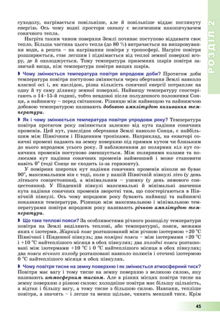 РОЗДІЛ2
45
суходолу,	 нагрівається	 повільніше,	 але	 й	 повільніше	 віддає	 поглинуту	
енергію.	 Ось	 чому	 водні	 простори	 океану	 є	 величезним	 накопичувачем	
сонячного	тепла.
Нагріта	таким	чином	поверхня	Землі	починає	поступово	віддавати	своє	
тепло.	 ільша	частина	цього	тепла	(до	80		 )	витрачається	на	випаровуван-
ня	води,	а	решта	–	на	нагрівання	повітря	у	тропосфері.	Нагріте	повітря	
розширюється,	стає	легшим	і	піднімається	від	теплої	земної	поверхні	вго-
ру,	де	й	охолоджується.	Тому	температура	приземних	шарів	повітря	за-
звичай	ви а,	ніж	температура	повітря	ви их	шарів.
 о у з ін ться те ература овітря в родов до и Протягом	 доби	
температура	повітря	поступово	змінюється	через	обертання	Землі	навколо	
власної	осі	і,	як	наслідок,	різна	кількість	сонячної	енергії	потрапляє	на	
одну	й	ту	саму	ділянку	земної	поверхні.	Найви у	температуру	спостері-
гають	о	14–15-й	годині,	тобто	невдовзі	після	полуденного	положення	Сон-
ця,	а	найнижчу	–	перед	світанком.	Різницю	між	найви ою	та	найнижчою	
добовою	температурою	називають	äîáîâîþ àìïëіòóäîþ êîëèâàííÿ òåì-
ïåðàòóðè.
 к і чо у з ін ться те ература овітря у родов року Температура	
повітря	 протягом	 року	 змінюється	 залежно	 від	 кута	 падіння	 сонячних	
променів.	 ей	кут,	унаслідок	обертання	Землі	навколо	Сонця,	є	найбіль-
шим	між	Північним	і	Південним	тропіками.	Наприклад,	на	екваторі	со-
нячні	промені	падають	на	земну	поверхню	під	прямим	кутом	чи	близьким	
до	нього	впродовж	усього	року.	З	наближенням	до	полярних	кіл	кут	со-
нячних	променів	поступово	зменшується.	Між	полярними	колами	та	по-
люсами	 кут	 падіння	 сонячних	 променів	 найменший	 і	 може	 становити	
навіть	0о
	(тоді	Сонце	не	сходить	із-за	горизонту).
У	помірних	широтах	кут	падіння	сонячних	променів	ніколи	не	буває	
90о
,	максимальним	він	є	тоді,	коли	у	нашій	Північній	півкулі	літо	(у	день	
літнього	 сонцестояння),	 а	 мінімальним	 –	 узимку	 (у	 день	 зимового	 сон-
цестояння).	 У	 Південній	 півкулі	 максимальні	 й	 мінімальні	 значення	
кута	падіння	сонячних	променів	зворотні	тим,	 о	спостерігаються	в	Пів-
нічній	 півкулі.	 Ось	 чому	 впродовж	 року	 бувають	 найви і	 та	 найнижчі	
показники	температури.	Різницю	між	максимальною	і	мінімальною	тем-
пературами	повітря	впродовж	року	називають	ðі÷íîþ àìïëіòóäîþ òåì-
ïåðàòóðè.
 о таке те лові ояси За	особливостями	річного	розподілу	температури	
повітря	 на	 Землі	 виділяють	 теплові,	 або	 температурні,	 пояси,	 межами	
яких	є	ізотерми.	 аркий ояс	розташований	між	річною	ізотермою	 20	о
С	
Північної	і	Південної	півкуль 	два	 омірні ояси	–	між	ізотермами	 20	о
С	
і	 10	о
С	найтеплішого	місяця	в	обох	півкулях 	два	холодні ояси	розташо-
вані	між	ізотермами	 10	о
С	і	0	о
С	найтеплішого	місяця	в	обох	півкулях 	
два	 ояси вічного холоду	розташовані	навколо	полюсів	і	оточені	ізотермою	
0	о
С	найтеплішого	місяця	в	обох	півкулях.
 о у овітря тисне на зе ну овер н і як з ін ться ат ос ерни тиск
Повітря	має	вагу	і	тому	тисне	на	земну	поверхню	з	великою	силою,	яку	
називають	àòìîñôåðíèì òèñêîì.	Але	в	різних	місцях	повітря	тисне	на	
земну	поверхню	з	різною	силою:	холодніше	повітря	має	більшу	 ільність,	
а	відтак	і	більшу	вагу,	а	тому	тисне	з	більшою	силою.	Навпаки,	тепліше	
повітря,	а	значить	–	і	легше	та	менш	 ільне,	чинить	менший	тиск.	Крім	
 
