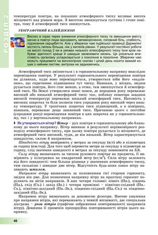 РОЗДІЛ2
46
температури	 повітря,	 на	 показник	 атмосферного	 тиску	 впливає	 висота	
місцевості	над	рівнем	моря.	З	висотою	зменшується	густина	і	стовп	пові-
тря,	тому	й	атмосферний	тиск	знижується.
ÃÅÎÃÐÀÔІ×ÍÈÉ ÊÀËÅÉÄÎÑÊÎÏ
Високо в горах через зниження атмосферного тиску та зменшення вмісту
кисню в повітрі люди відчувають запаморочення, головний біль, слабкість,
підсилення серцебиття. Але у збирачок чаю індійської провінції Даржилінг
місткість легень більша, ніж у жителів рівнин. У результаті постійної роботи
на висоті понад 2 км в умовах низького атмосферного тиску їхня кров на-
буває здатності краще й швидше засвоювати кисень. Ця унікальна вла-
стивість організму успадковується з покоління в покоління. Збирачки чаю
можуть працювати на високогірних схилах і цілий день носити важкий ко-
шик з чайним листям, анітрохи не задихаючись.
Атмосферний	тиск	змінюється	і	в	горизонтальному	напрямку	внаслідок	
перемі ення	повітря.	У	результаті	горизонтального	перемі ення	повітря	
на	 ділянках,	 куди	 воно	 перемі ується,	 утворюється	 ніби	 його	 «надли-
шок»,	 о	спричинює	підви ення	тут	тиску.	Навпаки,	у	місцях,	звідки	
рухається	повітря,	його	стає	менше,	а	отже,	там	зменшується	й	атмосфер-
ний	тиск.	На	Землі	утворилися	певні	пояси,	де	впродовж	року	переважає	
високий	або	низький	атмосферний	тиск:	так,	поблизу	екватора	завдяки	
високій	температурі	переважає	низький	атмосферний	тиск.	Натомість	у	
високих	широтах	та	біля	полюсів	тиск	упродовж	року	високий	через	низь-
ку	 температуру.	 У	 тропічних	 широтах	 тиск	 підви ений,	 а	 в	 помірних,	
навпаки,	 переважає	 де о	 знижений	 тиск.	 Причиною	 цього	 є	 постійне	
(упродовж	року)	перемі ення	повітря	в	цих	широтах	як	у	горизонтально-
му,	так	і	у	вертикальному	напрямках.
 к утвор ться вітер Âіòåð	–	рух	повітря	в	горизонтальному	або	близь-
кому	до	нього	напрямку.	Вітер	виникає	в	результаті	нерівномірного	роз-
поділу	атмосферного	тиску,	при	цьому	повітря	рухається	із	місцевості,	де	
атмосферний	тиск	високий,	туди,	де	він	низький.	Вітер	характеризується	
швидкістю,	силою	й	напрямком.
видкість вітру	вимірюють	у	метрах	за	секунду	(м/с)	або	в	кілометрах	
за	годину	(км/год).	Для	того	 об	перевести	метри	за	секунду	в	кілометри	за	
годину,	слід	значення	швидкості	в	метрах	за	секунду	помножити	на	3,6.
илу вітру	визначають	за	тиском	рухомого	повітря	на	предмети,	її	ви-
мірюють	у	кілограмах	на	квадратний	метр	(кг/м2
).	Сила	вітру	залежить	
від	його	швидкості:	чим	більша	різниця	у	значеннях	атмосферного	тиску,	
тим	сильніше	і	швидше	дме	вітер.	Відсутність	будь-яких	ознак	вітру	на-
зивають	øòèëåì.
На рямок вітру	 визначають	 за	 положенням	 тієї	 сторони	 горизонту,	
звідки	він	дме.	Для	позначення	напрямку	вітру	на	практиці	горизонт	по-
діляють	на	вісім	напрямків.	З	них	чотири	головні:	північ	(Пн.),	південь	
(Пд.),	схід	(Сх.)	і	захід	(Зх.)	і	чотири	проміжні	–	північно-східний	(Пн.-
Сх.),	північно-західний	(Пн.-Зх.),	південно-східний	(Пд.-Сх.)	та	південно-
західний	(Пд.-Зх.).
Напрямок	 вітру	 визначають	 за	 допомогою	 л гера.	 Наочне	 уявлення	
про	напрямки	вітрів,	які	переважають	у	певній	місцевості,	дає	спеціальна	
діаграма	–	ðîçà âіòðіâ	(графічне	зображення	повторюваності	напрямків	
вітру).	Довжина	її	променів	пропорційна	повторюваності	вітрів	цього	на-
прямку.
Високо в горах через зниження атмосферного тиску та зменшення вмісту
кисню в повітрі люди відчувають запаморочення, головний біль, слабкість,
підсилення серцебиття. Але у збирачок чаю індійської провінції Даржилінг
місткість легень більша, ніж у жителів рівнин. У результаті постійної роботи
на висоті понад 2 км в умовах низького атмосферного тиску їхня кров на-
буває здатності краще й швидше засвоювати кисень. Ця унікальна вла-
стивість організму успадковується з покоління в покоління. Збирачки чаю
можуть працювати на високогірних схилах і цілий день носити важкий ко-
шик з чайним листям, анітрохи не задихаючись.
 