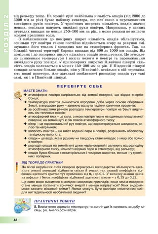 РОЗДІЛ2
48
від	рельєфу	то о.	На	земній	кулі	найбільша	кількість	опадів	(від	2000	до	
3000	мм	за	рік)	буває	поблизу	екватора,	 о	пов’язано	з	переважанням	
висхідних	рухів	повітря.	У	тропічних	широтах	кількість	опадів	значно	
менша,	 оскільки	 панують	 низхідні	 рухи	 повітря.	 Наприклад,	 у	 деяких	
пустелях	випадає	не	менше	250–100	мм	на	рік,	а	може	роками	не	випасти	
жодної	краплини	води.
З	 наближенням	 до	 помірних	 широт	 кількість	 опадів	 збільшується,	
оскільки	тут	повітря	також	постійно	піднімається	вгору	за	рахунок	змі-
шування	його	теплих	і	холодних	мас	на	атмосферних	фронтах.	Так,	на	
більшій	частині	території	 вропи	випадає	від	600	до	1000	мм	опадів.	Від	
помірних	і	до	полярних	широт	кількість	опадів	зменшується.	 е	зумовле-
но	 зниженням	 температури	 і	 вмісту	 вологи	 в	 повітрі	 та	 переважанням	
низхідного	руху	повітря.	У	приполярних	широтах	Північної	півкулі	кіль-
кість	опадів	коливається	в	межах	150–300	мм	за	рік.	У	Південній	півкулі	
випадає	загалом	більше	опадів,	ніж	у	Північній,	оскільки	в	ній	переважа-
ють	водні	простори.	Але	загальні	особливості	розподілу	опадів	тут	такі	
самі,	як	і	в	Північній	півкулі.
П Е Р Е В І Р Т Е С Е Б Е
 атмосферне повітря нагрівається від земної поверхні, що віддає енергію
Сонця;
 температура повітря змінюється впродовж доби через осьове обертання
Землі, а впродовж року – залежно від кута падіння сонячних променів;
 за особливостями річного розподілу температури повітря на Землі виділя-
ють сім теплових поясів;
 атмосферний тиск – це сила, з якою повітря тисне на одиницю площі земної
поверхні; на земній кулі є сім поясів атмосферного тиску;
 вітер – це горизонтальний рух повітря, що характеризується швидкістю, си-
лою та напрямком;
 вологість повітря – це вміст водяної пари в повітрі, розрізняють абсолютну
та відносну вологість;
 опади – це вода, яка в рідкому чи твердому стані випадає з хмар або прямо
з повітря;
 розподіл опадів на земній кулі дуже нерівномірний і залежить від розподілу
атмосферного тиску, кількості водяної пари в атмосфері, від рельєфу;
 опадів буває більше в екваторіальних і помірних широтах, менше – у тропіч-
них і полярних.
ВІД ТЕОРІЇ ДО ПРАКТИКИ
На	місці	вирубаних	лісів	створені	фермерські	господарства	збільшують	здат-
ність	земної	поверхні	відбивати	світло	й	тепло:	так	званий	коефіцієнт	від-
бивної	здатності	зростає	тут	приблизно	від	0,1	до	0,2.	У	випадку	заміни	ланів	
на	асфальт	і	бетон	коефіцієнт	відбивної	здатності	зросте	–	з	0,15	до	0,22.
Що саме може змінитися внаслідок наведених прикладів, якщо земна поверхня
стане менше поглинати сонячної енергії і менше нагріватися? Яких видозмін
може зазнати місцевий клімат? Якими можуть бути наслідки кліматичних змін
для життєдіяльності необачливої людини?
ÏÐÀÊÒÈ×ÍІ ÐÎÁÎÒÈ
5. Визначення середніх температур та амплітуди їх коливань за добу, мі-
сяць, рік. Аналіз рози вітрів.
 