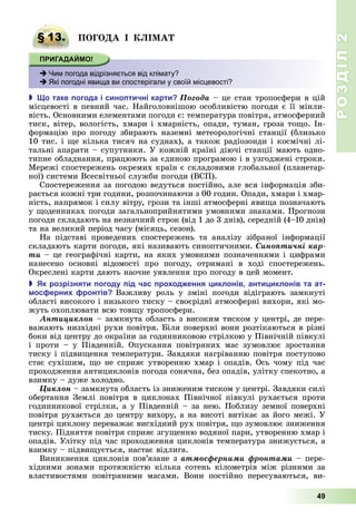 РОЗДІЛ2
49
§ 13. ПОГО А І І А
 Чим погода відрізняється від клімату?
 Які погодні явища ви спостерігали у своїй місцевості?
 о таке огода і сино тичні карти Ïîãîäà	–	це	стан	тропосфери	в	цій	
місцевості	в	певний	час.	Найголовнішою	особливістю	погоди	є	її	мінли-
вість.	Основними	елементами	погоди	є:	температура	повітря,	атмосферний	
тиск,	вітер,	вологість,	хмари	і	хмарність,	опади,	туман,	гроза	то о.	Ін-
формацію	про	погоду	збирають	наземні	метеорологічні	станції	(близько	
10	тис.	і	 е	кілька	тисяч	на	суднах),	а	також	радіозонди	і	космічні	лі-
тальні	апарати	–	супутники.	У	кожній	країні	діючі	станції	мають	одно-
типне	обладнання,	працюють	за	єдиною	програмою	і	в	узгоджені	строки.	
Мережі	спостережень	окремих	країн	є	складовими	глобальної	(планетар-
ної)	системи	Всесвітньої	служби	погоди	(ВСП).
Спостереження	за	погодою	ведуться	постійно,	але	вся	інформація	зби-
рається	кожні	три	години,	розпочинаючи	з	00	годин.	Опади,	хмари	і	хмар-
ність,	напрямок	і	силу	вітру,	грози	та	інші	атмосферні	яви а	позначають	
у	 оденни	ках	погоди	загальноприйнятими	умовними	знаками.	Прогнози	
погоди	складають	на	незначний	строк	(від	1	до	3	днів),	середній	(4–10	днів)	
та	на	великий	період	часу	(місяць,	сезон).
На	 підставі	 проведених	 спостережень	 та	 аналізу	 зібраної	 інфор	мації	
складають	карти	погоди,	які	називають	синоптичними.	Ñèíîïòè÷íі êàð-
òè	–	це	географічні	карти,	на	яких	умовними	позначеннями	і	цифрами	
нанесено	 основні	 відомості	 про	 погоду,	 отримані	 в	 ході	 спостережень.	
Окреслені	карти	дають	наочне	уявлення	про	погоду	в	цей	момент.
 к розрізняти огоду ід час ро од ення иклонів анти иклонів та ат
ос ерни ронтів Важливу	 роль	 у	 зміні	 погоди	 відіграють	 замкнуті	
області	високого	і	низького	тиску	–	своєрідні	атмосферні	вихори,	які	мо-
жуть	охоплювати	всю	тов у	тропосфери.
Àíòèöèêëîí	–	замкнута	область	з	високим	тиском	у	центрі,	де	пере-
важають	низхідні	рухи	повітря.	 іля	поверхні	вони	розтікаються	в	різні	
боки	від	центру	до	окраїни	за	годинниковою	стрілкою	у	Північній	півкулі	
і	 проти	 –	 у	 Південній.	 Опускання	 повітряних	 мас	 зумовлює	 зростання	
тиску	і	підви ення	температури.	Завдяки	нагріванню	повітря	поступово	
стає	сухішим,	 о	не	сприяє	утворенню	хмар	і	опадів.	Ось	чому	під	час	
проходження	антициклонів	погода	сонячна,	без	опадів,	улітку	спекотно,	а	
взимку	–	дуже	холодно.
Öèêëîí	–	замкнута	область	із	зниженим	тиском	у	центрі.	Завдяки	силі	
обертання	Землі	повітря	в	циклонах	Північної	півкулі	рухається	проти	
годинникової	стрілки,	а	у	Південній	–	за	нею.	Поблизу	земної	поверхні	
повітря	рухається	до	центру	вихору,	а	на	висоті	витікає	за	його	межі.	У	
центрі	циклону	переважає	висхідний	рух	повітря,	 о	зумовлює	зниження	
тиску.	Підняття	повітря	сприяє	згу енню	водяної	пари,	утворенню	хмар	і	
опадів.	Улітку	під	час	проходження	циклонів	температура	знижується,	а	
взимку	–	підви ується,	настає	відлига.
Виникнення	циклонів	пов’язане	з	àòìîñôåðíèìè ôðîíòàìè	–	пере-
хідними	 зонами	 протяжністю	 кілька	 сотень	 кілометрів	 між	 різними	 за	
властивостями	 повітряними	 масами.	 Вони	 постійно	 пересуваються,	 ви-
§ 13. ПОГО А І І А
 Чим погода відрізняється від клімату?
 Які погодні явища ви спостерігали у своїй місцевості?
 
