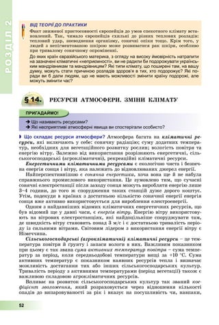 РОЗДІЛ2
52
ВІД ТЕОРІЇ ДО ПРАКТИКИ
Факт	зниженої	пристосовності	європейців	до	умов	спекотного	клімату	вста-
новлений.	 Так,	 чимало	 європейців	 схильні	 до	 різних	 теплових	 розладів:	
тепловий	удар,	зневоднення	організму,	сонячні	опіки	то о.	Крім	того,	у	
людей	з	непігментованою	шкірою	може	розвиватися	рак	шкіри,	особливо	
при	тривалому	сонячному	опроміненні.
До яких країн євразійського материка, з огляду на високу ймовірність натрапити
на зазначені кліматичні «неприємності», ви не радили би подорожувати українсь-
ким мандрівникам та мандрівницям? Які типи клімату, що поширені там, на вашу
думку, можуть стати причиною розладів здоровʼя в тих, хто подорожує? Які по-
ради ви б дали людям, що не мають можливості змінити країну подорожі, але
можуть змінити час?
§ 14. РЕ Р А О ФЕР . І І А
 Що називають ресурсами?
 Які несприятливі атмосферні явища ви спостерігали особисто?
 о склада ресурси ат ос ери Атмосфера	багата	на êëіìàòè÷íі ðå-
ñóðñè які	включають	у	себе:	сонячну	радіацію 	суму	додатних	темпера-
тур,	необхідних	для	вегетаційного	розвитку	рослин 	вологість	повітря	та	
енергію	вітру.	Залежно	від	використання	розрізняють	енергетичні,	сіль-
ськогосподарські	(агрокліматичні),	рекреаційні	кліматичні	ресурси.
Åíåðãåòè÷íèìè êëіìàòè÷íèìè ðåñóðñàìè	є	екологічно	чиста	і	безпеч-
на	енергія	сонця	і	вітру,	яка	належить	до	відновлюваних	джерел	енергії.
Найперспективнішою	є	сонячна енергетика,	хоча	вона	 е	й	не	набула	
справжнього	промислового	використання.	 е	зумовлено	тим,	 о	сучасні	
сонячні	електростанції	після	заходу	сонця	можуть	виробляти	енергію	лише	
3–4	години,	до	того	ж	спорудження	таких	станцій	дуже	дорого	коштує.	
Утім,	подекуди	в	країнах	з	достатньою	кількістю	сонячної	енергії	енергія	
сонця	вже	активно	використовується	для	вироблення	електроенергії.
Одним	з	найдавніших	відомих	кліматичних	енергетичних	ресурсів,	 о	
був	відомий	 е	у	давні	часи,	є	енергія вітру.	Енергію	вітру	використову-
ють	на	вітрових	електростанціях,	які	найдоцільніше	споруджувати	там,	
де	швидкість	вітру	становить	понад	3	м/с	і	є	достатньою	тривалість	періо-
ду	із	сильними	вітрами.	Світовим	лідером	з	використання	енергії	вітру	є	
Німеччина.
Ñіëüñüêîãîñïîäàðñüêі (àãðîêëіìàòè÷íі) êëіìàòè÷íі ðåñóðñè	–	це	тем-
пература	повітря	й	 рунту	і	запаси	вологи	в	них.	Важливим	показником	
при	цьому	є	так	звана	сума активних тем ератур овітря	–	сума	темпе-
ратур	за	період,	коли	середньодобові	температури	ви і	за	 10			 С.	Сума	
активних	 температур	 є	 показником	 наявних	 ресурсів	 тепла	 і	 визначає	
можливість	 достигання	 тих	 або	 інших	 сільськогосподарських	 культур.	
Тривалість	періоду	з	активними	температурами	(період	вегетації)	також	є	
важливою	складовою	агрокліматичних	ресурсів.
Впливає	 на	 розвиток	 сільськогосподарських	 культур	 так	 званий	 кое
іці нт зволо ення,	 який	 розраховується	 через	 відношення	 кількості	
опадів	до	випаровуваності	за	рік	і	вказує	на	посушливість	чи,	навпаки,	
§ 14. РЕ Р А О ФЕР . І І А
 Що називають ресурсами?
 Які несприятливі атмосферні явища ви спостерігали особисто?
 