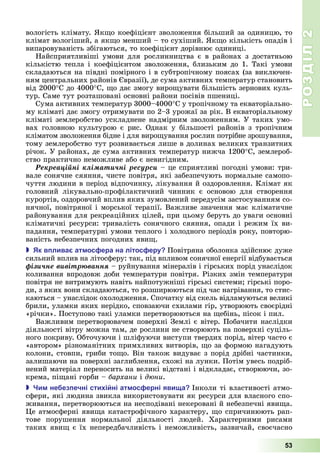 РОЗДІЛ2
53
вологість	клімату.	 к о	коефіцієнт	зволоження	більший	за	одиницю,	то	
клімат	вологіший,	а	як о	менший	–	то	сухіший.	 к о	кількість	опадів	і	
випаровуваність	збігаються,	то	коефіцієнт	дорівнює	одиниці.
Найсприятливіші	умови	для	рослинництва	є	в	районах	з	достатньою	
кількістю	тепла	і	коефіцієнтом	зволоження,	близьким	до	1.	Такі	умови	
складаються	на	півдні	помірного	і	в	субтропічному	поясах	(за	виключен-
ням	центральних	районів	 вразії),	де	сума	активних	температур	становить	
від	2000 С	до	4000 С,	 о	дає	змогу	виро увати	більшість	зернових	куль-
тур.	Саме	тут	розташовані	основні	райони	посівів	пшениці.
Сума	активних	температур	3000–4000 С	у	тропічному	та	екваторіально-
му	кліматі	дає	змогу	отримувати	по	2–3	урожаї	за	рік.	В	екваторіальному	
кліматі	землеробство	ускладнене	надмірним	зволоженням.	У	таких	умо-
вах	 головною	 культурою	 є	 рис.	 Однак	 у	 більшості	 районів	 з	 тропічним	
кліматом	зволоження	бідне	і	для	виро ування	рослин	потрібне	зрошування,	
тому	землеробство	тут	розвивається	лише	в	долинах	великих	транзитних	
річок.	У	районах,	де	сума	активних	температур	нижча	1200 С,	землероб-
ство	практично	неможливе	або	є	невигідним.
Ðåêðåàöіéíі êëіìàòè÷íі ðåñóðñè	–	це	сприятливі	погодні	умови:	три-
вале	сонячне	сяяння,	чисте	повітря,	які	забезпечують	нормальне	самопо-
чуття	людини	в	період	відпочинку,	лікування	й	оздоровлення.	Клімат	як	
головний	 лікувально-профілактичний	 чинник	 є	 основою	 для	 створення	
курортів,	оздоровчий	вплив	яких	зумовлений	передусім	застосуванням	со-
нячної,	повітряної	і	морської	терапії.	Важливе	значення	має	кліматичне	
районування	для	рекреаційних	цілей,	при	цьому	беруть	до	уваги	основні	
кліматичні	ресурси:	тривалість	сонячного	сяяння,	опади	і	режим	їх	ви-
падання,	температурні	умови	теплого	і	холодного	періодів	року,	повторю-
ваність	небезпечних	погодних	яви .
 к в лива ат ос ера на літос еру Повітряна	оболонка	здійснює	дуже	
сильний	вплив	на	літосферу:	так,	під	впливом	сонячної	енергії	відбува	ється	
ôіçè÷íå âèâіòðþâàííÿ	–	руйнування	мінералів	і	гірських	порід	унаслідок	
коливання	впродовж	доби	температури	повітря.	Різких	змін	температури	
повітря	не	витримують	навіть	найпотужніші	гірські	системи 	гірські	поро-
ди,	з	яких	вони	складаються,	то	розширюються	під	час	нагрівання,	то	стис-
каються	–	унаслідок	охолодження.	Спочатку	від	скель	відламуються	великі	
брили,	уламки	яких	нерідко,	сповзаючи	схилами	гір,	утворюють	своєрідні	
«річки».	Поступово	такі	уламки	перетворюються	на	 ебінь,	пісок	і	пил.
Важливим	перетворювачем	поверхні	Землі	є	вітер.	Побачити	наслідки	
діяльності	вітру	можна	там,	де	рослини	не	створюють	на	поверхні	суціль-
ного	покриву.	Обточуючи	і	шліфуючи	виступи	твердих	порід,	вітер	часто	є	
«автором»	різноманітних	примхливих	витворів,	 о	за	формою	нагадують	
колони,	стовпи,	гриби	то о.	Він	також	видуває	з	порід	дрібні	частинки,	
залишаючи	на	поверхні	заглиблення,	схожі	на	лунки.	Потім	увесь	подріб-
нений	матеріал	переносить	на	великі	відстані	і	відкладає,	створюючи,	зо-
крема,	пі ані	горби	–	бархани	і	д ни.
 и не ез ечні сти і ні ат ос ерні яви а Інколи	ті	властивості	атмо-
сфери,	які	людина	звикла	використовувати	як	ресурси	для	власного	спо-
живання,	перетворюються	на	несподівані	некеровані	й	небезпечні	яви а.	
е	атмосферні	яви а	катастрофічного	характеру,	 о	спричинюють	рап-
тове	 порушення	 нормальної	 діяльності	 людей.	 Характерними	 рисами	
	таких	яви 	є	їх	непередбачливість	і	неможливість,	зазвичай,	своєчасно	
 