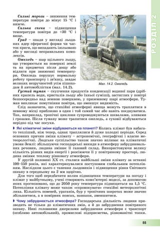 РОЗДІЛ2
55
Ñèëüíі ìîðîçè	–	зниження	тем-
ператури	 повітря	 до	 мінус	 15	 С	 і	
нижче.
Ñèëüíà ñïåêà	 –	 підви ення	
температури	 повітря	 до	 30	 С	 і	
ви е.
Ãðàä	 –	 опади	 у	 вигляді	 льодя-
них	ядер	сферичної	форми	чи	час-
ток	криги,	 о	випадають	ізольовано	
або	у	вигляді	неправильних	комп-
лексів.
Îæåëåäü –	шар	 ільного	льоду,	
о	утворюється	на	поверхні	землі	
та	 на	 предметах	 після	 до у	 або	
відлиги	 при	 зниженні	 температу-
ри.	 Ожеледь	 порушує	 нормальну	
роботу	транспорту	і	зв’язку,	завдає	
великих	незручностей	усім	пішохо-
дам	й	автомобілістам	(мал.	14.2).
Ãóñòèé òóìàí	–	скупчення	продуктів	конденсації	водяної	пари	(дріб-
них	крапель	води,	кристалів	льоду	або	їхньої	суміші),	застиглих	у	повітрі	
безпосередньо	над	земною	поверхнею,	у	приземному	шарі	атмосфери.	Ту-
ман	викликає	помутніння	повітря,	 о	зменшує	видимість.
Слід	зазначити,	 о	стихійні	атмосферні	яви а	можуть	траплятися	в	
певному	місці	приблизно	в	один	і	той	самий	час	або	навіть	поєднуватися.	
Так,	наприклад,	тропічні	циклони	супроводжуються	шквалами,	зливами	
і	грозами.	Після	туману	може	трапитися	ожеледь,	а	суховії	відбуваються	
нерідко	під	час	посухи.
 кі клі атичні з іни від ува ться на ланеті Колись	клімат	був	набага-
то	тепліший,	ніж	тепер,	однак	траплялися	й	дуже	холодні	періоди.	Серед	
основних	причин	зміни	клімату	–	астрономічні,	географічні	і	власне	ме-
теорологічні.	 юдське	суспільство	також	значно	впливає	на	кліматичні	
умови	Землі:	збільшуючи	господарські	викиди	в	атмосферу	забруднюваль-
них	речовин,	людина	змінює	її	газовий	склад.	Використовуючи	велику	
кількість	різних	видів	енергії	і	розсіюючи	її	у	повітряному	просторі,	лю-
дина	змінює	теплову	рівновагу	атмосфери.
У	другій	половині	ХХ	ст.	сталися	найбільші	зміни	клімату	за	останні	
100–150	років,	які	характеризувалися	поступовим	глобальним	потеплін-
ням.	Наслідком	цього	є	танення	льодовиків	і	підви ення	рівня	Світового	
океану	в	середньому	на	2	мм	 орічно.
Для	того	 об	передбачити	вплив	підви ення	температури	на	погоду	і	
клімат	у	майбутньому,	учені	створюють	комп’ютерні	моделі,	за	допомогою	
яких	прогнозовано,	 о	до	2050	року	температура	підви иться	на	1,5			 С.	
Потепління	клімату	може	також	«спровокувати»	стихійні	метеорологічні	
лиха.	Кількість	повеней,	ураганів,	бур	у	тропічних	широтах	може	значно	
збільшитися,	а	в	помірних	поясах,	навпаки,	зменшитися.
 о у за рудн ться ат ос ера Господарська	діяльність	людини	при-
зводить	не	тільки	до	кліматичних	змін,	а	й	до	забруднення	повітряного	
океану.	 Нині	 головними	 джерелами	 забруднення	 атмосфери	 є	 транспорт	
(особливо	 автомобільний),	 промислові	 підприємства,	 різноманітні	 топки.	
Мал. 14.2. Ожеледь
 