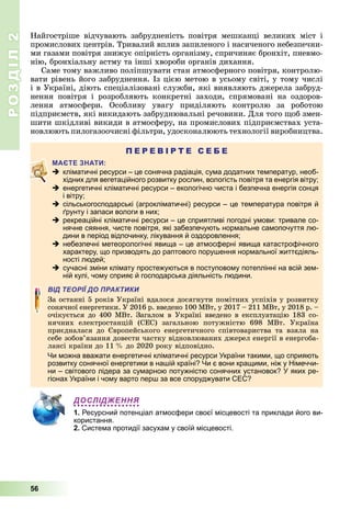 РОЗДІЛ2
56
Найгостріше	 відчувають	 забрудненість	 повітря	 мешканці	 великих	 міст	 і	
промислових	центрів.	Тривалий	вплив	запиленого	і	насиченого	небезпечни-
ми	газами	повітря	знижує	опірність	організму,	спричиняє	бронхіт,	пневмо-
нію,	бронхіальну	астму	та	інші	хвороби	органів	дихання.
Саме	тому	важливо	поліпшувати	стан	атмосферного	повітря,	контролю-
вати	рівень	його	забруднення.	Із	цією	метою	в	усьому	світі,	у	тому	числі	
і	в	Україні,	діють	спеціалізовані	служби,	які	виявляють	джерела	забруд-
нення	 повітря	 і	 розробляють	 конкретні	 заходи,	 спрямовані	 на	 оздоров-
лення	 атмосфери.	 Особливу	 увагу	 приділяють	 контролю	 за	 роботою	
підприємств,	які	викидають	забруднювальні	речовини.	Для	того	 об	змен-
шити	шкідливі	викиди	в	атмосферу,	на	промислових	підприємствах	уста-
новлюють	пилогазоочисні	фільтри,	удосконалюють	технології	виробництва.
П Е Р Е В І Р Т Е С Е Б Е
 кліматичні ресурси – це сонячна радіація, сума додатних температур, необ-
хідних для вегетаційного розвитку рослин, вологість повітря та енергія вітру;
 енергетичні кліматичні ресурси – екологічно чиста і безпечна енергія сонця
і вітру;
 сільськогосподарські (агрокліматичні) ресурси – це температура повітря й
ґрунту і запаси вологи в них;
 рекреаційні кліматичні ресурси – це сприятливі погодні умови: тривале со-
нячне сяяння, чисте повітря, які забезпечують нормальне самопочуття лю-
дини в період відпочинку, лікування й оздоровлення;
 небезпечні метеорологічні явища – це атмосферні явища катастрофічного
характеру, що призводять до раптового порушення нормальної життєдіяль-
ності людей;
 сучасні зміни клімату простежуються в поступовому потеплінні на всій зем-
ній кулі, чому сприяє й господарська діяльність людини.
ВІД ТЕОРІЇ ДО ПРАКТИКИ
За	останні	5	років	Україні	вдалося	досягнути	помітних	успіхів	у	розвитку	
сонячної	енергетики.	У	2016	р.	введено	100	МВт,	у	2017	–	211	МВт,	у	2018	р.	–	
очікується	до	400	МВт.	Загалом	в	Україні	введено	в	експлуатацію	183	со-
нячних	 електростанцій	 (СЕС)	 загальною	 потужністю	 698	 МВт.	 Україна	
приєдналася	 до	 вропейського	 енергетичного	 співтовариства	 та	 взяла	 на	
себе	зобов’язання	довести	частку	відновлюваних	джерел	енергії	в	енергоба-
лансі	країни	до	11		 	до	2020	року	відповідно.
Чи можна вважати енергетичні кліматичні ресурси України такими, що сприяють
розвитку сонячної енергетики в нашій країні? Чи є вони кращими, ніж у Німеччи-
ни – світового лідера за сумарною потужністю сонячних установок? У яких ре-
гіонах України і чому варто перш за все споруджувати СЕС?
ДОСЛІДЖЕННЯ
1. Ресурсний потенціал атмосфери своєї місцевості та приклади його ви-
користання.
2. Система протидії засухам у своїй місцевості.
 