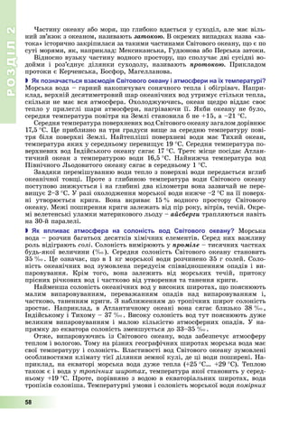 РОЗДІЛ2
58
астину	океану	або	моря,	 о	глибоко	вдається	у	суходіл,	але	має	віль-
ний	зв’язок	з	океаном,	називають	çàòîêîþ.	В	окремих	випадках	назва	«за-
тока»	історично	закріпилася	за	такими	частинами	Світового	океану,	 о	є	по	
суті	морями,	як,	наприклад:	Мексиканська,	Гудзонова	або	Перська	затоки.
Відносно	вузьку	частину	водного	простору,	 о	сполучає	дві	сусідні	во-
дойми	 і	 роз’єднує	 ділянки	 суходолу,	 називають	 ïðîòîêîþ.	 Прикладом	
протоки	є	Керченська,	 осфор,	Магелланова.
 к означа ться вза одія вітового океану і ат ос ери на ї те ературі
Морська	вода	–	гарний	накопичувач	сонячного	тепла	і	обігрівач.	Напри-
клад,	верхній	десятиметровий	шар	океанічних	вод	утримує	стільки	тепла,	
ск льки	не	має	вся	атмосфера.	Охолоджуючись,	океан	 едро	віддає	своє	
тепло	у	прилеглі	шари	атмосфери,	нагріваючи	її.	 кби	океану	не	було,	
середня	температура	повітря	на	Землі	становила	б	не	 15,	а	–21		 С.
Середня	температура	поверхневих	вод	Св тового	океану	загалом	дор внює	
17,5		 С.	 е	приблизно	на	три	градуси	ви е	за	середню	температуру	пові-
тря	б ля	поверхн 	Земл .	Найтепліші	поверхневі	води	має	Тихий	океан,	
температура	яких	у	середньому	переви ує	19		 .	Середня	температура	по-
верхневих	вод	Індійського	океану	сягає	17		 .	Третє	м сце	посідає	Атлан-
тичний	 океан	 з	 температурою	 води	 16,5		 .	 Найнижча	 температура	 вод	
П вн чного	 ьодовитого	океану	сягає	в	середньому	1		 С.
Завдяки	перемішуванню	води	тепло	з	поверхні	води	передається	вглиб	
океанічної	 тов і.	 Проте	 з	 глибиною	 температура	 води	 Світового	 океану	
поступово	знижується	і	на	глибині	два	кілометри	вона	зазвичай	не	пере-
ви ує	2–3		 С.	У	разі	охолодження	морської	води	нижче	–2		 С	на	її	поверх-
ні	 утворюється	 крига.	 Вона	 вкриває	 15 	 водного	 простору	 Світового	
океану.	Межі	поширення	криги	залежать	від	пір	року,	вітрів,	течій.	Окре-
мі	велетенські	уламки	материкового	льоду	–	àéñáåðãè	трапляються	навіть	
на	30-й	паралелі.
 к в лива ат ос ера на солоність вод вітового океану Морська	
вода	–	розчин	багатьох	десятків	хімічних	елемент в.	Серед	них	важливу	
роль	відіграють	солі.	Солоність	вимірюють	у	ïðîìіëå 	тисячних	частках	
будь-якої	величини	( ).	Середня	солоність	Світового	океану	становить	
35 .	 е	означає,	 о	в	1	кг	морської	води	розчинено	35	г	солей.	Соло-
ність	океанічних	вод	зумовлена	передусім	співвідношенням	опадів	і	ви-
паровування.	 Крім	 того,	 вона	 залежить	 від	 морських	 течій,	 притоку	
прісних	річкових	вод	і	частково	від	ут	ворення	та	танення	криги.
Найменша	солоність	океанічних	вод	у	високих	широтах,	 о	поясню	ють	
малим	 випаровуванням,	 переважанням	 опадів	 над	 випаровуванням	 і,	
частково,	таненням	криги.	З	наближенням	до	тропічних	широт	солоність	
зростає.	 Наприклад,	 в	 Атлантичному	 океані	 вона	 сягає	 близько	 38 ,	
Індійському	і	Тихому	–	37 .	Високу	солоність	вод	тут	пояснюють	дуже	
великим	випа	ровуванням	і	малою	кількістю	атмосферних	опадів.	У	на-
прямку	до	екватора	солоність	зменшується	до		33–35 .
Отже,	 випаровуючись	 із	 Світового	 океану,	 вода	 забезпечує	 атмосферу	
теплом	і	вологою.	Тому	на	різних	географічних	широтах	морська	вода	має	
свої	температуру	і	солоність.	Властивості	вод	Світового	океану	зумовлені	
особливостями	клімату	тієї	ділянки	земної	кулі,	де	ці	води	поширені.	На-
приклад,	на	екваторі	морська	вода	дуже	тепла	( 25		 С 	 29		 С).	Теплою	
також	є	і	вода	у	тро ічних иротах,	температура	якої	становить	у	серед-
ньому	 19		 С.	Проте,	порівняно	з	водою	в	екваторіальних	широтах,	вода	
тропіків	солоніша.	Температурні	умови	і	солоність	морської	води	 омірних
 