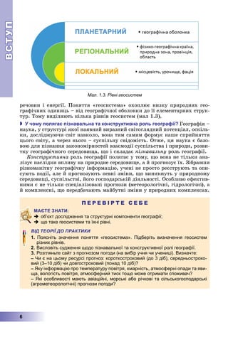 ВСТУП
6
	речовин	і	енергії.	Поняття	«геосистема»	охоплює	низку	природних	гео-
графічних	одиниць	–	від	географічної	оболонки	до	її	елементарних	струк-
тур.	Тому	виділяють	кілька	рівнів	геосистем	(мал	1.3).
 чо у оляга ізнавальна та конструктивна роль геогра ії Географія	–	
наука,	у	структурі	якої	наявний	виразний	світоглядний	потенціал,	оскіль-
ки,	досліджуючи	світ	навколо,	вона	тим	самим	формує	наше	сприйняття	
цього	світу,	а	через	нього	–	суспільну	свідомість.	Отже,	ця	наука	є	базо-
вою	для	пізнання	закономірностей	взаємодії	суспільства	і	природи,	розви-
тку	географічного	середови а,	 о	і	складає	 ізнавальну	роль	географії.
Конструктивна	роль	географії	полягає	у	тому,	 о	вона	не	тільки	ана-
лізує	наслідки	впливу	на	природне	середови е,	а	й	прогнозує	їх.	Зібравши	
різноманітну	географічну	інформацію,	учені	не	просто	реєструють	та	опи-
сують	події,	але	й	прогнозують	певні	зміни,	 о	виникнуть	у	природному	
середови і,	суспільстві,	його	господарській	діяльності.	Особливо	ефектив-
ними	є	не	тільки	спеціалізовані	прогнози	(метеорологічні,	гідрологічні),	а	
й	комплексні,	 о	передбачають	майбутні	зміни	у	природних	комплексах.
П Е Р Е В І Р Т Е С Е Б Е
 об’єкт дослідження та структурні компоненти географії;
 що таке геосистеми та їхні рівні.
ВІД ТЕОРІЇ ДО ПРАКТИКИ
1 Поясніть значення поняття «геосистема». Підберіть визначення геосистем
різних рівнів.
2. Висловіть судження щодо пізнавальної та конструктивної ролі географії.
3. Розгляньте сайт з прогнозом погоди (на вибір учня чи учениці). Визначте:
Чи є на цьому ресурсі прогноз: короткостроковий (до 3 діб), середньостроко-
вий (3–10 діб) чи довгостроковий (понад 10 діб)?
Яку інформацію про температуру повітря, хмарність, атмосферні опади та яви-
ща, вологість повітря, атмосферний тиск тощо може отримати споживач?
Які особливості мають авіаційні, морські або річкові та сільськогосподарські
(агрометеорологічні) прогнози погоди?
Мал. 1.3. Рівні геосистем
 
