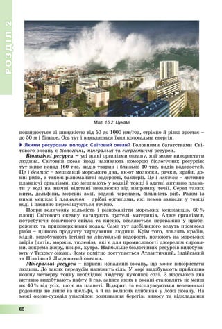 РОЗДІЛ2
60
поширюється	зі	швидкістю	в д	50	до	1000	км/год,	стрімко	й	різко	зростає	–	
до	50	м	 	б льше.	Ось	тут	і	виявляється	їхня	колосальна	енергія.
 ки и ресурса и володі вітови океан Головними	багатствами	Сві-
тового	океану	є	біологічні,	мінеральні та	енергетичні	ресурси.
Áіîëîãі÷íі ðåñóðñè усі	живі	організми	океану,	які	може	використати	
людина. Світовий	 океан	 іноді називають	 коморою	 біологічних ресурсів:	
тут	живе	понад	160	тис.	видів	тварин	і	близько	10	тис.	видів	водоростей.	
е	і	бентос	–	мешканці	морського	дна,	як-от	молюски,	рачки,	краби,	до-
нні	риби,	а	також	різноманітні	водорості,	бактерії.	 е	і	нектон	–	активно	
плаваючі	організми,	 о	мешкають	у	водній	тов і	і	здатні	активно	плава-
ти	у	воді	на	значні	відстані	незалежно	від	напрямку	течії.	Серед	таких	
кити,	 дельфіни,	 морські	 змії,	 водяні	 черепахи,	 більшість	 риб.	 Разом	 із	
ними	мешкає	і	 ланктон	–	дрібні	організми,	які	немов	зависли	у	тов і	
воді	і	пасивно	перемі уються	течією.
Попри	 величезну	 кількість	 і	 різноманіття	 морських	 мешканців,	 60
пло і	 Світового	 океану	 нагадують	 пустелі	 материків.	 Адже	 організми,	
потребуючи	сонячного	світла	та	кисню,	оселяються	переважно	у	прибе-
режних	та	приповерхневих	водах.	Саме	тут	здебільшого	ведуть	промисел	
риби	–	цінного	продукту	харчування	людини.	Крім	того,	ловлять	крабів,	
мідій,	видобувають	їстівні	та	лікувальні	водорості,	полюють	на	морських	
звірів	(китів,	моржів,	тюленів),	які	є	для	промисловості	джерелом	сирови-
ни,	зокрема	жиру,	шкіри,	хутра.	Найбільше	біологічних	ресурсів	видобува-
ють	у	Тихому	океані,	йому	помітно	поступається	Атлантичний,	Індійський	
та Північний	 ьодовитий	океани.
Ìіíåðàëüíі ðåñóðñè –	корисні	копалини	океану,	 о	може	використати	
людина. До	таких передусім належить	с ль.	У	мор 	видобувають	приблизно	
кожну	четверту	тонну	необх дної	людству	кухонної	сол .	З	морського	дна
активно видобувають	нафту	й	газ,	запаси	яких	в	океані	становлять	не	менш	
як	40 	від	усіх,	 о	є	на	планеті.	Відкриті	та	експлуатуються	велетенські	
родови а	не	лише	на	шельфі,	а	й	на	великих	глибинах	у	ложі	океану.	На	
меж 	океан-суход л	унасл док	розмивання	берег в,	виносу	та	в дкладання	
Мал. 15.2. Цунамі
 