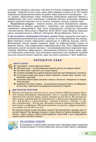 РОЗДІЛ2
61
уламкового	матер алу	р чками,	хвилями	й	теч ями	утворюються	нові	форми	
рельєфу	–	берегові	уступи,	ніші,	арки,	рівні	поверхні	пляжів	та	ін.	Тут	також	
відбувається	формування	нових	осадових	порід	морського	походження	–	піс-
ку,	гравію,	черепашника	то о.	Інтенсивне	руйнування	морських	берегів	у	
прибережній	зоні	часто	спричинює	утворення	багатих	розсипних	родови 	
р зних	корисних	копалин,	як-от:	золота,	платини,	титану,	алмазів	то о.
Åíåðãåòè÷íі ðåñóðñè –	енергія	океану,	яку	може	використати	людина.
Насамперед це	 енергія	 припливів	 і	 відпливів,	 яку	 використовують	 для	
отримання	електроенергії.	Для	цього	споруджують	спеціальні	припливні	
електростанції.	Вони	діють	у	Франції,	Росії,	Китаї	то о. Енергію	морських	
хвиль	використовують	в	 понії,	Австралії,	Великобританії,	Індії	та	ін.
 о назива ть ро ле а и вітового океану Вони	передусім	пов’язані	з	
виснаженням	різноманітних	ресурсів	океану	та	із	забрудненням	вод	океану.	
Води	Світового	океану	забруднють	промислові	та	побутові	відходи,	сміття.	
Непоправної	 шкоди	 океану	 завдають	 аварії	 на	 нафтоналивних	 суднах	 та	
бурових	вежах,	злив	забруднених	нафтовідходами	вод.	Роль	забруднювачів	
відіграють	також	численні	вантажо-	і	пасажироперевезення	морським	тран-
спортом.	Проблема	забруднення	і	виснаження	Світового	океану	давно	набу-
ла	глобального	характеру.	Для	розумного	вирішення	цієї	проблеми	потрібні	
загальні	зусилля	всього	людства,	адже	від	цього	залежить	і	його	майбутнє.
П Е Р Е В І Р Т Е С Е Б Е
 гідросфера – водна оболонка Землі;
 Світовий океан – це безперервний водний простір на поверхні Землі;
 Світовий океан поділяють на чотири океани;
 на різних географічних широтах морська вода має свої температуру і солоність;
 до основних видів руху води в океані належать: вітрові хвилі, цунамі, течії,
припливи і відпливи;
 головними багатствами Світового океану є біологічні, мінеральні та енерге-
тичні ресурси;
 проблеми Світового океану – це виснаження ресурсів океану та забруднен-
ня його вод, спричинені господарською діяльністю людини.
ВІД ТЕОРІЇ ДО ПРАКТИКИ
Наукові	дослідження	свідчать	про	те,	 о	за	останні	1500	років	рівень	Світо-
вого	океану	безперервно	підви увався,	хоча	й	з	різною	швидкістю.	 ише	
протягом	ХХ	століття	рівень	океану	піднявся	на	0,1–0,2	м.	На	сьогодні	рі-
вень	океану	найінтенсивніше	підви ується	у	Північному	 ьодовитому	оке-
ані	–	2,6	мм/рік,	а	в	Атлантичному	–	близько	2	мм/рік,	у	Тихому	–	1	мм/
рік,	в	Індійському	–	0,6	мм/рік.	Величину	підняття	середнього	рівня	Світо-
вого	океану	в	найближчі	100	років	оцінюють	по-різному:	цифри	коливають-
ся	в	межах	від	10–20	см	до	4	м.
Які причини підняття рівня Світового океану? Які можливі його наслідки для те-
риторії України? Які природні процеси і в яких областях України ймовірно підси-
ляться і навіть можуть набути катастрофічних масштабів у разі продовження
підняття рівня Світового океану?
ÏÐÀÊÒÈ×ÍІ ÐÎÁÎÒÈ
6. Складання та аналіз схеми системи течій у Світовому океані; порівняння
впливу холодної та теплої океанічних течій на клімат одного з материків.
 