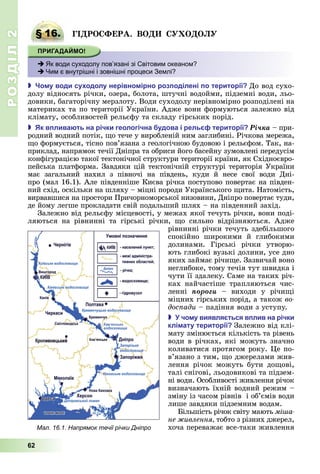 РОЗДІЛ2
62
§ 16. ГІ РО ФЕРА. ВО О О
 Як води суходолу пов’язані зі Світовим океаном?
 Чим є внутрішні і зовнішні процеси Землі?
 о у води су одолу нерівно ірно роз оділені о території До	вод	сухо-
долу	відносять	річки,	озера,	болота,	штучні	водойми,	підземні	води,	льо-
довики,	багаторічну	мерзлоту.	Води	суходолу	нерівномірно	розподілені	на	
материках	та	по	території	України.	Адже	вони	формуються	залежно	від	
клімату,	особливостей	рельєфу	та	складу	гірських	порід.
 к в лива ть на річки геологічна удова і рель території Ðі÷êà	–	при-
родний	водний	потік,	 о	тече	у	виробленій	ним	заглибині.	Річкова	мережа,	
о	формується,	тісно	пов’язана	з	геологічною	будовою	і	рельєфом.	Так,	на-
приклад,	напрямок	течії	Дніпра	та	обриси	його	басейну	зумовлені	передусім	
конфігурацією	такої	тектонічної	структури	території	країни,	як	Східноєвро-
пейська	платформа.	Завдяки	цій	тектонічній	структурі	територія	України	
має	 загальний	 нахил	 з	 півночі	 на	 південь,	 куди	 й	 несе	 свої	 води	 Дні-
про	(мал	16.1).	Але	південніше	Києва	річка	поступово	повертає	на	півден-
ний	схід,	оскільки	на	шляху	–	міцні	породи	Українського	 ита.	Натомість,	
вирвавшися	на	простори	Причорноморської	низовини,	Дніпро	повертає	туди,	
де	йому	легше	прокладати	свій	подальший	шлях	–	на	південний	захід.
Залежно	від	рельєфу	місцевості,	у	межах	якої	течуть	річки,	вони	поді-
ляються	 на	 рівнинні	 та	 гірські	 річки,	 о	 сильно	 відрізняються.	 Адже	
рівнинні	річки	течуть	здебільшого	
спокійно	 широкими	 й	 глибокими	
долинами.	 Гірські	 річки	 утворю-
ють	глибокі	вузькі	долини,	усе	дно	
яких	займає	річи е.	Зазвичай	воно	
неглибоке,	тому	течія	тут	швидка	і	
чути	її	здалеку.	Саме	на	таких	річ-
ках	 найчастіше	 трапляються	 чис-
ленні	 ïîðîãè	 –	 виходи	 у	 річи і	
міцних	гірських	порід,	а	також	во
дос ади	–	падіння	води	з	уступу.
 чо у виявля ться в лив на річки
клі ату території Залежно	від	клі-
мату	змінюється	кількість	та	рівень	
води	в	річках,	які	можуть	значно	
коливатися	протягом	року.	 е	по-
в’я	зано	з	тим,	 о	джерелами	жив-
лення	 річок	 можуть	 бути	 до ові,	
талі	снігові,	льодовикові	та	підзем-
ні	води.	Особливості	живлення	річок	
визначають	їхній	водний	режим	–	
зміну	із	часом	рівнів		і	об’ємів	води	
лише	завдяки	підземним	водам.
ільшість	річок	світу	мають	мі а
не ивлення тобто з	різних	джерел,	
хоча	переважає	все-таки	живлення	
§ 16. ГІ РО ФЕРА. ВО О О
 Як води суходолу пов’язані зі Світовим океаном?
 Чим є внутрішні і зовнішні процеси Землі?
Мал. 16.1. Напрямок течії річки Дніпро
 