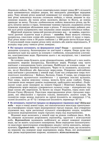 РОЗДІЛ2
63
дощовими водами Так,	у	річках	екваторіальних	широт	понад	80 	кількості	
води	 поповнюються	 завдяки	 до ам,	 які	 випадають	 рів	номірно	 впродовж	
року.	Тому	місцеві	річки	зазвичай	повноводні	тут	цілорічно.	 агато	рівнин-
них	річок	живляться	талими сніговими водами а	також	до ами	та	під-
земними	 водами.	 До	 таких	 річок	 належать	 Дніпро	 та	 Волга,	 де	 повінь	
припадає	на	весну.	 алими льодовиковими водами живляться	річки,	 о	бе-
руть	початок	високо	в	горах.	Інтенсивне	танення	гірських	льодовиків	улітку	
зумовлює	відповідне	збільшення	води	в	річках.	У	посушливих	районах	зем-
ної	кулі	річки	підтримують	своє	існування	лише	завдяки	 ідземним водам
орічний	відносно	тривалий	розлив	річкових	вод	–	це	ïîâіíü,	коротко-
часні	 раптові	 підняття	 води	 в	 річках	 –	 ïàâîäîê.	 Вони	 можуть	 статися,	
наприклад,	унаслідок	зливи	або	швидкого	танення	снігу	й	льоду	в	горах.	
Тоді	річка	може	стати	в	10	разів	глибшою	і	у	100	разів	нести	більше	води.	
У	посушливий	сезон	окремі	річки	світу	міліють	або	зовсім	пересихають.	У	
холодну	пору	року	чимало	річок	замерзає.
 кі ро еси в лива ть на ор ування озер Îçåðà	–	заповнені	водою	
западини	суходолу,	безпосередньо	не	пов’язані	з	морем.	Озера	дуже	від-
різняються	одне	від	одного	за	пло ею	і	глибиною,	походженням	улогови-
ни,	властивостями	води.	Причиною	цього	є	як	внутрішні,	так	і	зовнішні	
процеси	Землі.
За	пло ею	озера	бувають	дуже	різноманітними,	найбільші	з	них	навіть	
називають	 морями	 (наприклад,	 Каспійське	 море).	 Розміри	 озер	 часто	
пов’язані	з	походженням	їхніх	улоговин.	Найбільші	за	пло ею	озера	–	це	
залишки	морських	басейнів	минулого.	 ерез	те	їх	називають	зали кови
ìè,	як-от	Каспійське	або	Аральське	моря-озера.	Утворення	найглибших	
озер	пов’язане	з	розломами	у	земній	корі.	Саме	так	утворилися	озера	тек
тонічного оход ення	–	 айкал,	 алхаш,	Севан.	 	озера,	 о	утворилися	
в	 улоговинах	 вулканічного оход ення	 –	 у	 кратерах	 згаслих	 вулканів.	
Такі	 озера,	 маючи	 невелику	 пло у,	 можуть	 бути	 дуже	 глибокі.	 Озера,	
улоговини	яких	виорані	давнім	льодовиком,	здебільшого	неглибокі.	Льодо
викові озера	дуже	поширені	на	півночі	 вразії	і	Північної	Америки.	На	
узбережжях	морів	нерідко	утворюються	лиманні озера	–	відокремлені	від	
моря	косою	або	пересипом.	 х	багато	на	півдні	України,	серед	яких	най-
більше	Сасик	(Кундук).	Унаслідок	перегородження	річок	гірськими	поро-
дами,	 які	 обвалилися	 з	 гірських	 схилів,	 виникають	 загатні озера.	 За	
солоністю	озера	можна	поділити	на	прісні	(солоність	не	переви ує	1 ),	
солоні	(солоність	до	47 )	і	мінеральні	(солоність	переви ує	47 ).
 к в лива ть геологічні ро еси на ор ування ідзе ни вод Ïіäçåìíі
âîäè – води	в	тов і	земної	кори,	які	накопичилися	внаслідок	просочуван-
ня	атмосферних	опадів	через	водопроникні	гірські	породи. Для	утворення	
підземних	 вод,	 крім	 достатньої	 кількості	 атмосферних	 опадів,	 потрібно	
залягання	водопроникних	шарів	гірських	порід	над	водотрив	кими.
Підземні	води	залягають	у	земній	корі	на	різних	глибинах	(мал.	16.2).	
За	умовами	залягання	розрізняють	верховодку,	 рунтові	і	мі ластові
води.	 Âåðõîâîäêîþ	 називають	 найближчі	 до	 земної	 поверхні	 підземні	
води,	 о	не	мають	суцільного	поширення.	Вони	періодично	накопичують-
ся	внаслідок	просочування	атмосферних	опадів	і	потім	зникають,	випаро-
вуючись.	Ґðóíòîâі âîäè	–	це	постійно	існуючі	підземні	води,	 о	залягають	
на	першому	від	поверхні	шарі	водотривких	порід.	Води,	які	розташовані	
між	двома	водотривкими	шарами,	називають	ìіæïëàñòîâèìè.
 
