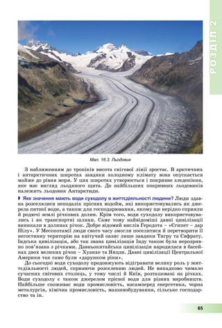 РОЗДІЛ2
65
З	наближенням	до	тропіків	висота	снігової	лінії	зростає.	В	арктичних	
і	 антарктичних	 широтах	 завдяки	 холодному	 клімату	 вона	 опускається	
майже	до	рівня	моря.	У	цих	широтах	утворюється	і	покривне	зледеніння,	
яке	 має	 вигляд	 льодяного	 ита.	 До	 найбільших	 покривних	 льодовиків	
належить	льодовик	Антарктиди.
 ке значення а ть води су одолу в итт діяльності л дини юди	здав-
на	розселялися	неподалік	прісних	водойм,	які	використовувались	як	дже-
рела	питної	води,	а	також	для	господарювання,	якому	 е	нерідко	сприяли	
й	родючі	землі	річкових	долин.	Крім	того,	води	суходолу	використовува-
лись	 і	 як	 транспортні	 шляхи.	 Саме	 тому	 найвідоміші	 давні	 цивілізації	
виникали	в	долинах	річок.	Добре	відомий	вислів	Геродота	–	« гипет	–	дар	
Нілу».	У	Месопотамії	люди	свого	часу	змогли	поселитися	й	перетворити	її	
негостинну	територію	на	квітучий	оазис	лише	завдяки	Тигру	та	 вфрату.	
Індська	цивілізація,	або	так	звана	цивілізація	Інду	також	була	нерозрив-
но	пов’язана	з	річками.	Давньокитайська	цивілізація	народилася	в	басей-
нах	двох	великих	річок	–	Хуанхе	та	 нцзи.	Давні	цивілізації	 ентральної	
Америки	так	само	були	«дарунком	ріки».
До	сьогодні	води	суходолу	продовжують	відігравати	велику	роль	у	жит-
тєдіяльності	людей,	сприяючи	розселенню	людей.	Не	випадково	чимало	
сучасних	світових	столиць,	у	тому	числі	й	Київ,	розташовані	на	річках.	
Води	 суходолу	 є	 також	 джерелом	 прісної	 води	 для	 різних	 виробництв.	
Найбільше	 споживає	 води	 промисловість,	 насамперед	 енергетика,	 чорна	
металургія,	хімічна	промисловість,	машинобудування,	сільське	господар-
ство	та	ін.
Мал. 16.3. Льодовик
 