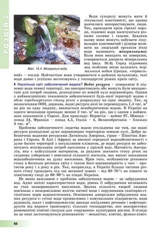 РОЗДІЛ2
66
Води	 суходолу	 можуть	 мати	 й	
лікувальні	властивості,	 о	здавна	
навчилися	 використовувати	 люди.	
Так,	проходячи	крізь	гірські	поро-
ди,	підземні	води	насичуються	різ-
ними	 солями	 і	 газами.	 Завдяки	
цьому	вони	можуть	набувати	ліку-
вальних	властивостей	і	цілю е	впли-
вати	 на	 людський	 організм	 (такі	
води	 називають	 ìіíåðàëüíèìè)
Коли	вони	виходять	на	поверхню,	
утворюються	джерела	мінеральних	
вод	 (мал.	 16.4).	 Серед	 підземних	
вод	особливе	місце	належить	тер
мальним водам	(грецьк.	«термаль-
ний»	–	тепло).	Найчастіше	вони	утворюються	в	районах	вулканізму,	такі	
води	давно	і	успішно	застосовують	у	господарстві	різних	країн	світу.
 аскільки світ за ез ечени водо Âîäíі ðåñóðñè	–	поверхневі	й	під-
земні	води	певної	території,	 о	використовують	або	можуть	бути	викорис-
тані	для	потреб	людини,	розподілено	по	земній	кулі	нерівномірно.	Одним	
з	найважливіших	показників	забезпеченості	будь-якої	території	водою	є	
обсяг середньорічного стоку річок	з	розрахунку	на	одну	людину.	Так,	за	
визначенням	ООН,	держава,	водні	ресурси	якої	не	переви ують	1,5	тис.	м3
на	рік	на	одну	людину,	вважається	незабезпеченою	водою.	В	Україні	на	
одного	мешканця	припадає	менше	2	тис.	м3
	на	рік,	 о	є	одним	з	наймен-
ших	показників	у	 вропі.	Для	прикладу:	Норвегія	–	майже	97,	Швеція	–	
понад	 24,	 Франція	 –	 понад	 4,5,	 Італія	 –	 4,	 Великобританія	 –	 близько	
3	тис.	м3
.
Проблема	забезпеченості	людства	водою	ускладнена	 е	тим,	 о	водні	
ресурси	розподілені	дуже	нерівномірно	територією	земною	кулі.	Добре	за-
безпечена	водними	ресурсами	 атинська	Америка,	гірше	–	Північна	Аме-
рика	і	 вропа.	В	Азії	і	Африці	за	високої	середньої	водозабезпеченості	є	
дуже	багато	територій	з	посушливим	кліматом,	де	водні	ресурси	не	забез-
печують	мінімальних	потреб	населення	у	прісній	воді.	Натомість	Австра-
лія,	 яка	 є	 найсухішим	 материком,	 за	 рахунок	 значного	 стоку	 річок	 на	
східному	узбережжі	і	невеликої	кількості	жителів,	має	високі	показники	
водозабезпечення	 на	 душу	 населення.	 Крім	 того,	 особливістю	 річкового	
стоку	в	багатьох	регіонах	світу	є	також	його	нерівномірність	у	часі	–	про-
тягом	року	і	з	року	в	рік.	Так,	наприклад,	в	Україні	більша	частина	річ-
ного	стоку	проходить	під	час	весняної	повені	–	від	60–70 	на	півночі	та	
північному	сході	до	80–90 	на	півдні	України.
Не	менш	важливою	є	проблема	забезпечення	водою	–	це	забруднення	
вод.	Адже	якісні	характеристики	води,	рівень	її	забруднення	впливають	
на	 стан	 захворюваності	 населення.	 Значна	 кількість	 хвороб	 людини	
пов’язана	з	незадовільною	якістю	питної	води	і	порушенням	санітарно-гі-
гієнічних	норм	водопостачання.	Основними	джерелами	забруднення	вод-
них	ресурсів	є:	стічні	води	промислових	і	комунальних	підприємств,	води	
рудників,	шахт	і	нафтопромислів 	викиди	шкідливих	речовин	і	нафтопро-
дуктів	 від	 водного	 транспорту 	 сільське	 господарство,	 яке	 використовує	
різноманітні	хімічні	сполуки	для	«годування»	культурних	рослин.	З	огляду	
на	це	нині	застосовуються	різноманітні	–	механічні,	хімічні,	фізико-хіміч-
Мал. 16.4. Мінеральні води
 