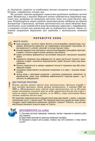 РОЗДІЛ2
67
ні,	біохімічні,	термічні	та	комбіновані	методи	очи ення	господарсько-по-
бутових	і	виробничих	стічних	вод.
На	сьогодні	людство	продовжує	намагатися	розв’язати	проблему	нестачі	
води.	Наприклад,	у	країнах	Перської	затоки	здійснюється	опріснення	мор-
ських	вод,	 оправда	ця	процедура	доступна	лише	для	дуже	багатих	дер-
жав.	Розробляються	навіть	проекти	транспортування	айсбергів	від	берегів	
Антарктиди	і	Гренландії.	Активно	застосовується	так	зване	оборотне	водо-
постачання,	коли	певний	об’єм	води	багаторазово	циркулює	у	виробництві,	
а	скидання	стічних	вод	мінімальне	або	не	відбувається	взагалі.	Однак	го-
ловним	 напрямком	 вирішення	 цієї	 проблеми	 є	 максимальна	 економія	
води.
П Е Р Е В І Р Т Е С Е Б Е
 води суходолу – це річки, озера, болота, штучні водойми, підземні води, льо-
довики, багаторічна мерзлота, які нерівномірно розподілені територією че-
рез відмінності у кліматі, рельєфі та складі гірських порід;
 річкова мережа тісно пов’язана з геологічною будовою і рельєфом території,
а рівень і кількість води в річках залежать від клімату;
 озерні улоговини формуються під впливом зовнішніх і внутрішніх процесів
Землі;
 утворення підземних вод відбувається за умов достатньої кількості атмо-
сферних опадів і залягання водопроникних шарів гірських порід над водо-
тривкими;
 болота утворюються в умовах надмірної кількості підземних вод або атмо-
сферних опадів;
 льодовики представлені на рівнинах покривним, а в горах – гірським зледе-
нінням;
 прісна вода є важливим ресурсом і чинником розміщення населення та
виробництва, саме тому проблема забезпеченості людства водою – це її
нестача та забруднення.
ВІД ТЕОРІЇ ДО ПРАКТИКИ
ільша	 частина	 запасів	 прісної	 води	 важкодоступна.	 Оскільки	 потреби	 у	
воді	 постійно	зростають,	світові	ресурси	вичерпуються.	У	доповіді	ООН	від	
2003	р.	(Міжнародного	року	прісної	води)	прогнозується,	 о	за	20	років	
норма	споживання	кількості	води	на	особу	зменшиться	більше	ніж	утричі	і	
як о	не	вжити	термінових	заходів,	то	до	2050	р.	перед	населенням	Землі	
постане	проблема	нестачі	води.
Які приклади нераціонального використання води вам відомі: у країні, у вашому
населеному пункті, у вашій оселі? Які термінові практичні заходи ви може запро-
понувати задля вирішення виявлених проблем з водою? Поясніть, що для вас
має більше значення: кількість води чи її якість.
ДОСЛІДЖЕННЯ (на вибір)
1. Система протидії паводкам, повеням, селям і лавинам в окремих райо-
нах України.
2. Карстовий рельєф як приклад взаємодії геосфер.
3. Прозорість води в річці (озері, ставку): від чого залежить і чому зміню-
ється?
 