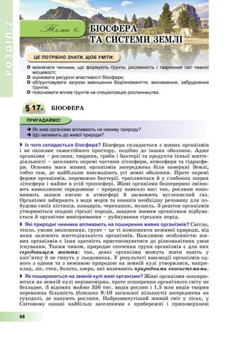 РОЗДІЛ2
68
ІО ФЕРА
А Е Е І
 визначати чинники, що формують ґрунти, рослинність і тваринний світ певної
місцевості;
 оцінювати ресурсні властивості біосфери;
 обґрунтовувати загрози зменшення біорізноманіття, виснаження, забруднення
ґрунтів;
 пояснювати вплив ґрунтів на спеціалізацію рослинництва.
§ 17. ІО ФЕРА
 Як живі організми впливають на неживу природу?
 Що належить до живої природи?
 з чого склада ться іос ера іосфера	складається	з	живих	організмів	
і	 не	 охоплює	 самостійного	 простору,	 подібно	 до	 інших	 оболонок.	 Адже	
організми	–	рослини,	тварини,	гриби	і	бактерії	та	продукти	їхньої	життє-
діяльності	–	заселяють	окремі	частини	літосфери,	атмосфери	та	гідросфе-
ри.	 Основна	 маса	 живих	 організмів	 зосереджена	 біля	 поверхні	 Землі,	
тобто	 там,	 де	 найбільше	 взаємодіють	 усі	 земні	 оболонки.	 Проте	 окремі	
форми	організмів,	переважно	бактерії,	трапляються	й	у	глибоких	шарах	
літосфери	і	майже	в	усій	тропосфері.	 иві	організми	безперервно	зміню-
ють	навколишнє	середови е	–	природу	навколо	нас:	так,	рослини	попо-
внюють	 запаси	 кисню	 в	 атмосфері	 й	 засвоюють	 вуглекислий	 газ.	
Організми	забирають	з	води	морів	та	океанів	необхідну	речовину	для	по-
будови	своїх	кістяків,	панцирів,	черепашок,	мушель.	З	решток	організмів	
утворюються	осадові	гірські	породи,	завдяки	живим	організмам	відбува-
ється	й	органічне	вивітрювання	–	руйнування	гірських	порід.
 кі риродні чинники в лива ть на о ирення иви організ ів Світло,	
тепло,	умови	зволоження,	 рунт	–	це	ті	компоненти	неживої	природи,	від	
яких	 залежить	 життєдіяльність	 організмів.	 Важливою	 особливістю	 жи-
вих	організмів	є	їхня	здатність	пристосовуватися	до	різноманітних	умов	
існування.	Таким	чином,	природне	оточення	групи	організмів	є	для	них	
ñåðåäîâèùåì æèòòÿ:	 так,	 деякі	 організми	 можуть	 жити	 навіть	 у	
кип’ятку	й	не	гинуть	у	льодовиках.	У	результаті	взаємодії	організмів	од-
ного	з	одним	та	з	неживою	природою	на	земній	кулі	утворилися,	напри-
клад,	ліс,	степ,	болото,	озеро,	які	називають	ïðèðîäíèìè åêîñèñòåìàìè.
 к о ир ться на зе ні кулі иві організ и иві	організми	поширю-
ються	на	земній	кулі	нерівномірно,	проте	поширення	органічного	світу	не	
безладне.	З	відомих	майже	350	тис.	видів	рослин	і	1,5	млн	видів	тварин	
переважна	більшість	(близько	9/10	загальної	кількості)	зосереджена	на	
суходолі,	де	панують	рослини.	Найрозвинутіший	живий	світ	у	лісах,	у	
Світовому	 океані	 найбільш	 заселеними	 є	 прибережні	 і	 приповерхневі	
§ 17. ІО ФЕРА
 Як живі організми впливають на неживу природу?
 Що належить до живої природи?
 