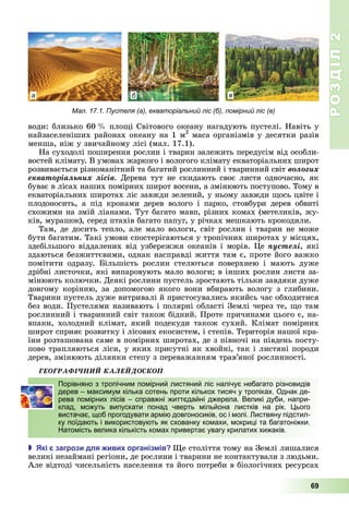 РОЗДІЛ2
69
води:	близько	60		 	пло і	Світового	океану	нагадують	пустелі.	Навіть	у	
найзаселеніших	районах	океану	на	1	м2
	маса	організмів	у	десятки	разів	
менша,	ніж	у	звичайному	лісі	(мал.	17.1).
На	суходолі	поширення	рослин	і	тварин	залежить	передусім	від	особли-
востей	клімату.	В	умовах	жаркого	і	вологого	клімату	екваторіальних	широт	
розвивається	різноманітний	та	багатий	рослинний	і	тваринний	світ	âîëîãèõ
åêâàòîðіàëüíèõ ëіñіâ.	Дерева	тут	не	скидають	своє	листя	одночасно,	як	
буває	в	лісах	наших	помірних	широт	восени,	а	змінюють	поступово.	Тому	в	
екваторіальних	широтах	ліс	завжди	зелений,	у	ньому	завжди	 ось	цвіте	і	
плодоносить,	 а	 під	 кронами	 дерев	 волого	 і	 парко,	 стовбури	 дерев	 обвиті	
схожими	на	змій	ліанами.	Тут	багато	мавп,	різних	комах	(метеликів,	жу-
ків,	мурашок),	серед	птахів	багато	папуг,	у	річках	мешкають	крокодили.
Там,	де	досить	тепло,	але	мало	вологи,	світ	рослин	і	тварин	не	може	
бути	багатим.	Такі	умови	спостерігаються	у	тропічних	широтах	у	місцях,	
здебільшого	віддалених	від	узбережжя	океанів	і	морів.	 е	ïóñòåëі,	які	
здаються	безжиттєвими,	однак	насправді	життя	там	є,	проте	його	важко	
помітити	 одразу.	 ільшість	 рослин	 стелються	 поверхнею	 і	 мають	 дуже	
дрібні	листочки,	які	випаровують	мало	вологи 	в	інших	рослин	листя	за-
мінюють	колючки.	Деякі	рослини	пустель	зростають	тільки	завдяки	дуже	
довгому	 корінню,	 за	 допомогою	 якого	 вони	 вбирають	 вологу	 з	 глибини.	
Тварини	пустель	дуже	витривалі	й	пристосувались	якийсь	час	обходитися	
без	води.	Пустелями	називають	і	полярні	області	Землі	через	те,	 о	там	
рослинний	і	тваринний	світ	також	бідний.	Проте	причинами	цього	є,	на-
впаки,	холодний	клімат,	який	подекуди	також	сухий.	Клімат	помірних	
широт	сприяє	розвитку	і	лісових	екосистем,	і	степів.	Територія	нашої	кра-
їни	розташована	саме	в	помірних	широтах,	де	з	півночі	на	південь	посту-
пово	трапляються	ліси,	у	яких	присутні	як	хвойні,	так	і	листяні	породи	
дерев,	змінюють	ділянки	степу	з	переважанням	трав’яної	рослинності.
ÃÅÎÃÐÀÔІ×ÍÈÉ ÊÀËÅÉÄÎÑÊÎÏ
Порівняно з тропічним помірний листяний ліс налічує небагато різновидів
дерев – максимум кілька сотень проти кількох тисяч у тропіках. Однак де-
рева помірних лісів – справжні життєдайні джерела. Великі дуби, напри-
клад, можуть випускати понад чверть мільйона листків на рік. Цього
вистачає, щоб прогодувати армію довгоносиків, ос і молі. Листвяну підстил-
ку поїдають і використовують як схованку комахи, мокриці та багатоніжки.
Натомість велика кількість комах привертає увагу крилатих хижаків.
 кі загрози для иви організ ів е	століття	тому	на	Землі	лишалися	
великі	незаймані	регіони,	де	рослини	і	тварини	не	контактували	з	людьми.	
Але	відтоді	чисельність	населення	та	його	потреби	в	біологічних	ресурсах	
Порівняно з тропічним помірний листяний ліс налічує небагато різновидів
дерев – максимум кілька сотень проти кількох тисяч у тропіках. Однак де-
рева помірних лісів – справжні життєдайні джерела. Великі дуби, напри-
клад, можуть випускати понад чверть мільйона листків на рік. Цього
вистачає, щоб прогодувати армію довгоносиків, ос і молі. Листвяну підстил-
ку поїдають і використовують як схованку комахи, мокриці та багатоніжки.
Натомість велика кількість комах привертає увагу крилатих хижаків.
а б в
Мал. 17.1. Пустеля (а), екваторіальний ліс (б), помірний ліс (в)
 
