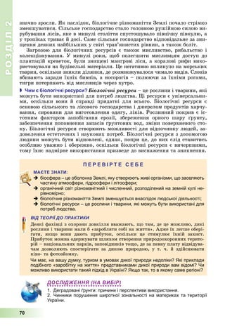 РОЗДІЛ2
70
значно	зросли.	 к	наслідок,	біологічне	різноманіття	Землі	почало	стрімко	
зменшуватися.	Сільське	господарство	стало	головною	рушійною	силою	ви-
рубування	лісів,	яке	в	минулі	століття	спустошувало	північну	півкулю,	а	
у	тропіках	триває	й	досі.	Саме	сільське	господарство	відповідальне	за	зни-
ення	деяких	найбільших	у	світі	трав’янистих	рівнин,	а	також	боліт.
Загрозою	для	біологічних	ресурсів	є	також	мисливство,	рибальство	і	
колекціонування.	У	минулі	роки,	 об	полегшити	мисливцям	доступ	до	
плантацій	креветок,	були	зни ені	мангрові	ліси,	а	коралові	рифи	вико-
ристовували	на	будівельні	матеріали.	 е	негативно	вплинуло	на	морських	
тварин,	оскільки	зникли	ділянки,	де	розмножувалося	чимало	видів.	Слонів	
вбивають	заради	їхніх	бивнів,	а	носорогів	–	полюючи	за	їхніми	рогами,	
тигри	потерпають	від	мисливців	через	хутро.
 и іологічні ресурси Áіîëîãі÷íі ðåñóðñè	–	це	рослини	і	тварини,	які	
можуть	бути	використані	для	потреб	людства.	 і	ресурси	є	універсальни-
ми,	 оскільки	 вони	 й	 справді	 придатні	 для	 всього.	 іологічні	 ресурси	 є	
основою	сільського	та	лісового	господарства	і	джерелом	продуктів	харчу-
вання,	сировини	для	виготовлення	одягу,	ліків.	Рослинний	покрив	є	іс-
тотним	 фактором	 запобігання	 ерозії,	 збереження	 орного	 шару	 рунту,	
забезпечення	поповнення	запасів	 рунтових	вод,	зміни	поверхневого	сто-
ку.	 іологічні	ресурси	створюють	можливості	для	відпочинку	людей,	за-
доволення	естетичних	і	наукових	потреб.	 іологічні	ресурси	з	допомогою	
людини	можуть	бути	відновлені,	однак,	попри	це,	до	них	слід	ставитись	
особливо	уважно	і	обережно,	оскільки	біологічні	ресурси	є	вичерпними,	
тому	їхнє	надмірне	використання	призведе	до	виснаження	та	зникнення.
П
 біосфера – це оболонка Землі, яку створюють живі організми, що заселяють
частину атмосфери, гідросфери і літосфери;
 органічний світ різноманітний і численний, розподілений на земній кулі не-
рівномірно;
 біологічне різноманіття Землі зменшується внаслідок людської діяльності;
 біологічні ресурси – це рослини і тварини, які можуть бути використані для
потреб людства.
ВІД ТЕОРІЇ ДО ПРАКТИКИ
Деякі	фахівці	з	охорони	довкілля	вважають,	 о	там,	де	це	можливо,	дикі	
рослини	і	тварини	мали	б	«заробляти	собі	на	життя».	Адже	їх	легше	обері-
гати,	 як о	 вони	 дають	 прибуток,	 оскільки	 це	 стимулює	 їхній	 захист.	
	Прибуток	можна	одержувати	шляхом	створення	природоохоронних	терито-
рій	–	національних	парків,	заповідників	то о,	де	за	певну	плату	відвідува-
чам	 дозволяють	 спостерігати	 за	 дикою	 природою,	 у	 т.	 ч.	 й	 здійснювати	
кіно-	та	фотозйомку.
Чи має, на вашу думку, туризм в умовах дикої природи недоліки? Які приклади
подібного «заробітку на життя» представниками дикої природи вам відомі? Чи
можливо використати такий підхід в Україні? Якщо так, то в якому саме регіоні?
ДОСЛІДЖЕННЯ (НА ВИБІР)
1. Деградовані ґрунти: причини і перспективи використання.
2. Чинники порушення широтної зональності на материках та території
України.
 