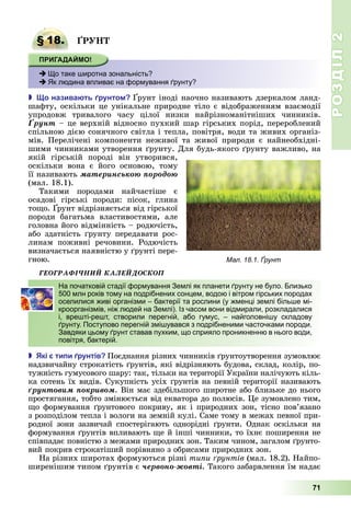 РОЗДІЛ2
71
§ 18. Р
 Що таке широтна зональність?
 Як людина впливає на формування ґрунту?
 о назива ть рунто рунт	іноді	наочно	називають	дзеркалом	ланд-
шафту,	оскільки	це	унікальне	природне	тіло	є	відображенням	взаємодії	
упродовж	 тривалого	 часу	 цілої	 низки	 найрізноманітніших	 чинників.	
Ґðóíò –	це	верхній	відносно	пухкий	шар	гірських	порід,	перероблений	
спільною	дією	сонячного	світла	і	тепла,	повітря,	води	та	живих	організ-
мів.	 Перелічені	 компоненти	 неживої	 та	 живої	 природи	 є	 найнеобхідні-
шими	чинниками	утворення	 рунту.	Для	будь-якого	 рунту	важливо,	на	
якій	 гірській	 породі	 він	 утворився,	
оскільки	 вона	 є	 його	 основою,	 тому	
її	називають	ìàòåðèíñüêîþ ïîðîäîþ
(мал.	18.1).
Такими	 породами	 найчастіше	 є	
осадові	 гірські	 породи:	 пісок,	 глина	
то о.	 рунт	відрізняється	від	гірської	
породи	 багатьма	 властивостями,	 але	
головна	його	відмінність	–	родючість,	
або	здатність	 рунту	передавати	рос-
линам	 поживні	 речовини.	 Родючість	
визначається	наявністю	у	 рунті	пере-
гною.
ÃÅÎÃÐÀÔІ×ÍÈÉ ÊÀËÅÉÄÎÑÊÎÏ
На початковій стадії формування Землі як планети ґрунту не було. Близько
500 млн років тому на подрібнених сонцем, водою і вітром гірських породах
оселилися живі організми – бактерії та рослини (у жменці землі більше мі-
кроорганізмів, ніж людей на Землі). Із часом вони відмирали, розкладалися
і, врешті-решт, створили перегній, або гумус, – найголовнішу складову
ґрунту. Поступово перегній змішувався з подрібненими часточками породи.
Завдяки цьому ґрунт ставав пухким, що сприяло проникненню в нього води,
повітря, бактерій.
 кі ти и рунтів Поєднання	різних	чинників	 рунтоутворення	зумовлює	
надзвичайну	строкатість	 рунтів,	які	відрізняють	будова,	склад,	колір,	по-
тужність	гумусового	шару:	так,	тільки	на	території	України	налічують	кіль-
ка	сотень	їх	видів.	Сукупність	усіх	 рунтів	на	певній	території	називають	
ґðóíòîâèì ïîêðèâîì.	Він	має	здебільшого	широтне	або	близьке	до	нього	
простягання,	тобто	змінюється	від	екватора	до	полюсів.	 е	зумовлено	тим,	
о	формування	 рунтового	покриву,	як	і	природних	зон,	тісно	пов’язано	
з	розподілом	тепла	і	вологи	на	земній	кулі.	Саме	тому	в	межах	певної	при-
родної	 зони	 зазвичай	 спостерігають	 однорідні	 рунти.	 Однак	 оскільки	 на	
формування	 рунтів	впливають	 е	й	інші	чинники,	то	їхнє	поширення	не	
співпадає	повністю	з	межами	природних	зон.	Таким	чином,	загалом	 рунто-
вий	покрив	строкатіший	порівняно	з	обрисами	природних	зон.
На	різних	широтах	формуються	різні	ти и рунтів	(мал.	18.2).	Найпо-
ширенішим	типом	 рунтів	є	÷åðâîíî-æîâòі.	Такого	забарвлення	їм	надає	
§ 18. Р
 Що таке широтна зональність?
 Як людина впливає на формування ґрунту?
Мал. 18.1. Ґрунт
На початковій стадії формування Землі як планети ґрунту не було. Близько
500 млн років тому на подрібнених сонцем, водою і вітром гірських породах
оселилися живі організми – бактерії та рослини (у жменці землі більше мі-
кроорганізмів, ніж людей на Землі). Із часом вони відмирали, розкладалися
і, врешті-решт, створили перегній, або гумус, – найголовнішу складову
ґрунту. Поступово перегній змішувався з подрібненими часточками породи.
Завдяки цьому ґрунт ставав пухким, що сприяло проникненню в нього води,
повітря, бактерій.
 