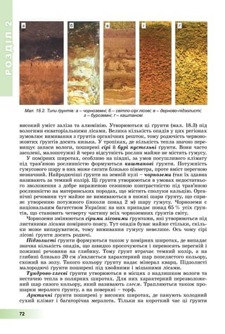 РОЗДІЛ2
72
високий	уміст	заліза	та	алюмінію.	Утворюються	ці	 рунти	(мал.	18.3)	під	
вологими	екваторіальними	лісами.	Велика	кількість	опадів	у	цих	регіонах	
зумовлює	вимивання	з	 рунтів	органічних	решток,	тому	родючість	червоно-
жовтих	 рунтів	досить	низька.	У	тропіках,	де	кількість	тепла	значно	пере-
ви ує	запаси	вологи,	поширені	ñіðі	й	áóðі ïóñòåëüíі рунти.	Вони	часто	
засолені,	малопотужні	й	через	відсутність	рослин	майже	не	містять	гумусу.
У	помірних	широтах,	особливо	на	півдні,	за	умов	посушливого	клімату	
під	трав’яною	рослинністю	формуються	êàøòàíîâі	 рунти.	Потужність	
гумусового	шару	в	них	може	сягати	близько	півметра,	проте	вміст	перегною	
незначний.	Найродючіші	 рунти	на	земній	кулі	–	÷îðíîçåìè	(так	їх	здавна	
називають	за	темний	колір).	 і	 рунти	утворюються	в	умовах	недостатньо-
го	зволоження	з	добре	вираженою	сезонною	контрастністю	під	трав’яною	
рослинністю	на	материнських	породах,	 о	містять	сполуки	кальцію.	Орга-
нічні	речовини	тут	майже	не	вимиваються	в	нижні	шари	 рунту,	 о	спри-
яє	утворенню	потужного	(інколи	понад	2	м)	шару	гумусу.	 орноземи	є	
національним	багатством	України:	на	них	припадає	понад	65		 	усіх	 рун-
тів,	 о	становить	четверту	частину	всіх	чорноземних	 рунтів	світу.
орноземи	змінюються	ñіðèìè ëіñîâèìè	 рунтами,	які	утворюються	під	
листяними	лісами	помірного	поясу.	Тут	опадів	буває	майже	стільки,	скіль-
ки	може	випаруватися,	тому	вимивання	гумусу	невелике.	Ось	чому	сірі	
лісові	 рунти	досить	родючі.
Ïіäçîëèñòі	 рунти	формуються	також	у	помірних	широтах,	де	випадає	
значна	кількість	опадів,	 о	швидко	просочуються	і	переносять	перегній	і	
поживні	 речовини	 на	 глибину.	 Тому	 рунт	 втрачає	 темний	 колір,	 а	 на	
глибині	близько	20	см	з’являється	характерний	шар	попелястого	кольору,	
схожий	на	золу.	Такого	кольору	 рунту	надає	мінерал	кварц.	Підзолисті	
малородючі	 рунти	поширені	під	хвойними	і	мішаними	лісами.
Òóíäðîâî-ãëåєâі	 рунти	утворюються	в	місцях	з	надлишком	вологи	та	
нестачею	тепла	в	полярних	широтах.	Для	них	характерний	перезволоже-
ний	шар	сизого	кольору,	який	називають	гле м.	Трапляються	також	про-
шарки	мерзлого	 рунту,	а	на	поверхні	–	торф.
Àðêòè÷íі	 рунти	поширені	у	високих	широтах,	де	панують	холодний	
сухий	клімат	і	багаторічна	мерзлота.	Тільки	на	короткий	час	ці	 рунти	
Мал. 18.2. Типи ґрунтів: а – чорноземні; б – світло-сірі лісові; в – дерново-підзолисті;
г – буроземні; ґ – каштанові
а б в г ґ
 
