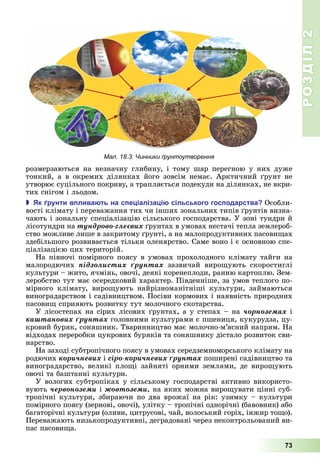 РОЗДІЛ2
73
розмерзаються	 на	 незначну	 глибину,	 і	 тому	 шар	 перегною	 у	 них	 дуже	
тонкий,	а	в	окремих	ділянках	його	зовсім	немає.	Арктичний	 рунт	не	
утворює	суцільного	покриву,	а	трапляється	подекуди	на	ділянках,	не	вкри-
тих	снігом	і	льодом.
 к рунти в лива ть на с е іаліза і сільського гос одарства Особли-
вості	клімату	і	переважання	тих	чи	інших	зональних	типів	 рунтів	визна-
чають	і	зональну	спеціалізацію	сільського	господарства.	У	зоні	тундри	й	
лісотундри	на	òóíäðîâî-ãëåєâèõ	 рунтах	в	умовах	нестачі	тепла	землероб-
ство	можливе	лише	в	закритому	 рунті,	а	на	малопродуктивних	пасови ах	
здебільшого	розвивається	тільки	оленярство.	Саме	воно	і	є	основною	спе-
ціалізацією	цих	територій.
На	півночі	помірного	поясу	в	умовах	прохолодного	клімату	тайги	на	
малородючих	 ïіäçîëèñòèõ ґðóíòàõ	 зазвичай	 виро ують	 скоростиглі	
культури	–	жито,	ячмінь,	овочі,	деякі	коренеплоди,	ранню	картоплю.	Зем-
леробство	тут	має	осередковий	характер.	Південніше,	за	умов	теплого	по-
мірного	 клімату,	 виро ують	 найрізноманітніші	 культури,	 займаються	
виноградарством	і	садівництвом.	Посіви	кормових	і	наявність	природних	
пасови 	сприяють	розвитку	тут	молочного	скотарства.
У	лісостепах	на	сірих	лісових	 рунтах,	а	у	степах	–	на	÷îðíîçåìàõ	і	
êàøòàíîâèõ ґðóíòàõ	головними	культурами	є	пшениця,	кукурудза,	цу-
кровий	буряк,	соняшник.	Тваринництво	має	молочно-м’ясний	напрям.	На	
відходах	переробки	цукрових	буряків	та	соняшнику	дістало	розвиток	сви-
нарство.
На	заході	субтропічного	поясу	в	умовах	середземноморського	клімату	на	
родючих	êîðè÷íåâèõ	і	ñіðî-êîðè÷íåâèõ ґðóíòàõ	поширені	садівництво	та	
виноградарство,	 великі	 пло і	 зайняті	 орними	 землями,	 де	 виро ують	
овочі	та	баштанні	культури.
У	вологих	субтропіках	у	сільському	господарстві	активно	використо-
вують	÷åðâîíîçåìè	і	æîâòîçåìè,	на	яких	можна	виро увати	цінні	суб-
тропічні	культури,	збираючи	по	два	врожаї	на	рік:	узимку	–	культури	
помірного	поясу	(зернові,	овочі),	улітку	–	тропічні	однорічні	(бавовник)	або	
багаторічні	культури	(оливи,	цитрусові,	чай,	волоський	горіх,	інжир	то о).	
Переважають	низькопродуктивні,	деградовані	через	неконтрольований	ви-
пас	пасови а.
Мал. 18.3. Чинники ґрунтоутворення
 