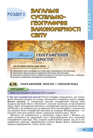 РОЗДІЛ3
75
ГЕОГРАФІ
ПРО ІР
 пояснювати роль географічного простору у формуванні світосистеми;
 аналізувати функціонально-компонентний склад світосистеми;
 визначати основні аспекти глобальної єдності в системі «суспільство – природа»;
 володіти прийомами географічного дослідження.
§ 19. ГЕОГРАФІ ПРО ІР І ВІ О Е А
 Що таке географічна оболонка? Які її складові?
 о таке геогра ічни ростір Учені-географи	стверджують,	 о	геогра-
фічна	оболонка	входить	до	складу	унікального	утворення,	яким	є	ãåîãðà-
ôі÷íèé ïðîñòіð.	 У	 класичному	 вигляді	 географічний	 простір	 існує	
завдяки	взаємодії	Землі	з	Космосом	і	охоплює	величезну	за	протяжністю	
сферу.	Крім	географічної	оболонки,	географічний	простір	включає	 лиж-
ній	Космос,	 о	підіймається	до	верхньої	межі	магнітосфери	і	опускається	
від	нижньої	межі	географічної	оболонки	до	поверхні	Мохоровичича	–	пе-
рехідної	зони	між	земною	корою	і	верхньою	мантією	(мал.	19.1).
Процеси,	 які	 відбуваються	 у	 внутрішніх	 шарах	 Землі	 і	 Космосі,	 ак-
тивно	 впливають	 на	 природний	 стан	 і	 функціонування	 всіх	 складових	
	географічного	простору.	Так,	завдяки	гравітаційній	енергії,	 о	діє	в	гео-
графічному	 просторі,	 сформувалася	 сучасна	 форма	 Землі,	 відбуваються	
процеси	вивітрювання,	течуть	річки	то о.
§ 19. ГЕОГРАФІ ПРО ІР І ВІ О Е А
 Що таке географічна оболонка? Які її складові?
ÇÀÃÀËÜÍІ
ÑÓÑÏІËÜÍÎ-
ÃÅÎÃÐÀÔІ×ÍІ
ÇÀÊÎÍÎÌІÐÍÎÑÒІ
ÑÂІÒÓ
 