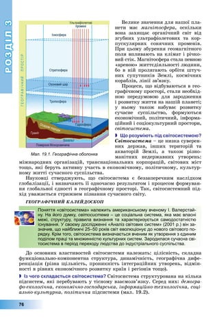 РОЗДІЛ3
76
Велике	значення	для	нашої	пла-
нети	 має	 магнітос ера,	 оскільки	
вона	 захи ає	 органічний	 світ	 від	
згубних	 ультрафіолетових	 та	 кор-
пускулярних	 сонячних	 променів.	
При	цьому	збурення	геомагнітного	
поля	впливають	на	клімат	і	річко-
вий	стік.	Магнітосфера	стала	певною	
«ареною»	життєдіяльності	людини,	
бо	в	ній	пролягають	орбіти	штуч-
них	 супутників	 Землі,	 космічних	
кораблів,	лінії	зв’язку.
Процеси,	 о	відбуваються	в	гео-
графічному	просторі,	стали	необхід-
ною	 передумовою	 для	 зародження	
і	розвитку	життя	на	нашій	планеті 	
у	 ньому	 також	 набуває	 розвитку	
сучасне	 суспільство,	 формуються	
економічний,	політичний,	інформа-
ційний	і	соціокультурний	простори,	
світосистема.
 о розу і ть ід світосисте о
Ñâіòîñèñòåìà	–	це	низка	суверен-
них	 держав,	 інших	 територій	 та	
акваторій	 Землі,	 а	 також	 різно-
манітних	 недержавних	 утворень:	
міжнародних	організацій,	транснаціональних	корпорацій,	світових	міст	
то о,	які	беруть	активну	участь	в	економічному,	політичному,	культур-
ному	житті	сучасного	суспільства.
Науковці	 стверджують,	 о	 світосистема	 є	 беззаперечним	 наслідком	
глобалізації,	і	визначають	її	одночасно	результатом	і	процесом	формуван-
ня	глобальної	єдності	в	географічному	просторі.	Так,	світосистемний	під-
хід	уважається	стрижнем	пізнання	сучасного	світу.
ÃÅÎÃÐÀÔІ×ÍÈÉ ÊÀËÅÉÄÎÑÊÎÏ
Поняття «світосистема» належить американському вченому І. Валерстай-
ну. На його думку, світосистема – це соціальна система, яка має власні
межі, структуру, правила визнання та характеризується самодостатністю
існування. У своєму дослідженні «Аналіз світових систем» (2001 р.) він за-
значив, що найближчі 25–50 років світ еволюціонує до нового світового по-
рядку. Крім того, світосистема визначається вченим як утворення з єдиним
поділом праці та множинністю культурних систем. Зародилася сучасна сві-
тосистема в період переходу людства до індустріального суспільства.
До	основних	властивостей	світосистеми	належать:	цілісність,	складна	
функціонально-компонентна	 структура,	 динамічність,	 географічна	 дифе-
ренціація	(різна	 ільність,	проникність	інтеграційних	утворень,	відмін-
ності	в	рівнях	економічного	розвитку	країн	і	регіонів	то о).
 з чого склада ться світосисте а Світосистема	структурована	на	кілька	
підсистем,	які	перебувають	у	тісному	взаємозв’язку.	Серед	них:	демогра
о екологічна економічно гос одарська ін ормаційно технологічна соці
ально культурна олітична	підсистеми	(мал.	19.2).
Поняття «світосистема» належить американському вченому І. Валерстай-
ну. На його думку, світосистема – це соціальна система, яка має власні
межі, структуру, правила визнання та характеризується самодостатністю
існування. У своєму дослідженні «Аналіз світових систем» (2001 р.) він за-
значив, що найближчі 25–50 років світ еволюціонує до нового світового по-
рядку. Крім того, світосистема визначається вченим як утворення з єдиним
поділом праці та множинністю культурних систем. Зародилася сучасна сві-
тосистема в період переходу людства до індустріального суспільства.
Мал. 19.1. Географічна оболонка
 