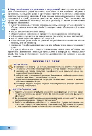 РОЗДІЛ3
78
 о у дослід ення світосисте и актуальни Аналізуючи	 сучасний	
стан	 світосистеми,	 учені	 визнають	 посилення	 в	 ній	 взаємодії	 людини	 з	
природою.	Наслідком	цього	є	зростання	ефектів	і	масштабів	активності	
суспільства	відносно	природи.	У	цих	умовах	нагальною	вимогою	став	зба-
лансований	(сталий)	розвиток	суспільства	і	природи.	Так,	головними	на-
прямками	 реалізації	 Концепції	 сталого	 розвитку	 в	 межах	 світосистеми	
географи	вважають:
оцінку	природно-ресурсного	потенціалу	світу,	окремих	регіонів	і	країн	та	
об рунтування	можливих	рівнів	їх	використання,	збереження	й	віднов-
лення
аналіз	екологічної	безпеки	світу
об рунтування	напрямків	і	пріоритетів	господарських	комплексів
оцінка	рівнів	техногенних	навантажень	і	переходу	на	нові	технології
аналіз	демографічних	процесів	і	ситуацій
оцінка	систем	розселення	за	рівнями	антропогенно-техногенних	наван-
тажень,	які	їм	властиві
створення	геоінформаційних	систем	для	забезпечення	сталого	розвитку	
то о.
На	думку	вітчизняних	учених,	світосистема	може	стати	об’єктом	гео-
графічних	 досліджень	 взаємодії	 суспільства	 і	 природи	 на	 глобальному	
рівні.	Ось	чому	її	 рунтовне	і	всебічне	дослідження	на	сьогодні	є	доволі	
актуальним.
П Е Р Е В І Р Т Е С Е Б Е
 географічний простір – це глобальна сфера Землі, яка охоплює географічну
оболонку, Ближній Космос і підстилаючу кору до поверхні Мохоровичича;
 географічний простір поступово трансформується в результаті різних при-
родних і суспільних процесів;
 світосистема – це процес і результат формування глобального людського
суспільства в межах географічного простору;
 функціонально-компонентна структура світосистеми складна і включає
кілька важливих підсистем;
 взаємодія людини і природи є однією з найактуальніших проблем сучасного
розвитку світосистеми.
ВІД ТЕОРІЇ ДО ПРАКТИКИ
1. Перегляньте новини і спробуйте визначити, яка інформація стосується розви-
тку світосистеми на сучасному етапі. За яких умов світосистема функціонує
ефективно?
2. Що ви вважаєте найбільшим досягненням людства за останні роки? Чи є вони
наслідком формування і розвитку світоситеми?
3. Знайдіть на офіційному сайті Інституту географії АН України інформацію, яка
стосується розвитку світосистеми на сучасному етапі. Які проекти підготовле-
ні і реалізовані відділами Інституту із цього питання? Які їхні результати?
 