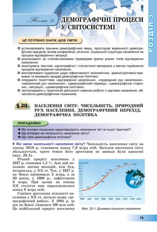 РОЗДІЛ3
79
Е ОГРАФІ І ПРО Е
ВІ О Е І
 установлювати причини демографічних явищ, просторові відмінності демогра-
фічних процесів; вплив конфесійної, етнічної, соціальної структури населення на
процеси відтворення і міграції;
 розпізнавати за статево-віковими пірамідами країни різних типів відтворення
населення;
 аналізувати текстові, картографічні і статистичні матеріали з метою порівняння
процесів відтворення населення;
 висловлювати судження щодо ефективності економічних, адміністративно-пра-
вових та виховних заходів демографічної політики;
 оперувати поняттями «відтворення населення», «природний рух населення»,
«механічний рух населення», «демографічний перехід», «демографічне старін-
ня», «міграції», «демографічна політика»;
 застосовувати у практичній діяльності навички роботи з картами населення, об-
числення демографічних показників.
§ 20. А Е Е Я ВІ Е І ПР РО
Р А Е Е Я Е ОГРАФІ ПЕРЕ І
Е ОГРАФІ А ПО І А
 Які основні показники характеризують населення тієї чи іншої території?
 Що впливає на чисельність населення світу?
 Що таке демографічна політика?
 кі з іни чисельності населення світу исельність	населення	світу	на	
кінець	2018	р.	становила	понад	7,6	млрд	осіб.	Загалом	населення	світу	
збільшується,	 проте	 темпи	 його	 зростання	 не	 завжди	 були	 однакові	
(мал.	20.1).
Річний	 приріст	 населення	 у	
2017	р.	становив	1,2		 .	Але	цей	по-
казник	 значно	 менший,	 ніж	 був,	
наприклад,	у	ХХ	ст.	Так,	у	1927	р.	
на	 Землі	 проживало	 2	 млрд,	 а	 за	
30	 років,	 у	 1960	 р.,	 зафіксовано	
3	 млрд.	 При	 цьому	 на	 кінець	
ХХ	 століття	 вже	 нараховувалося	
понад	6	млрд	осіб.
Стрімке	зростання	кількості	на-
селення	у	ХХ	ст.	дістало	назву	«де-
мографічний	 вибух».	 У	 1995	 р.	 за	
рік	на	Землі	з’явилося	100	млн	осіб.	
е	найбільший	приріст	населення	
§ 20. А Е Е Я ВІ Е І ПР РО
 Які основні показники характеризують населення тієї чи іншої території?
 Що впливає на чисельність населення світу?
 Що таке демографічна політика?
Мал. 20.1. Динаміка кількості населення
 