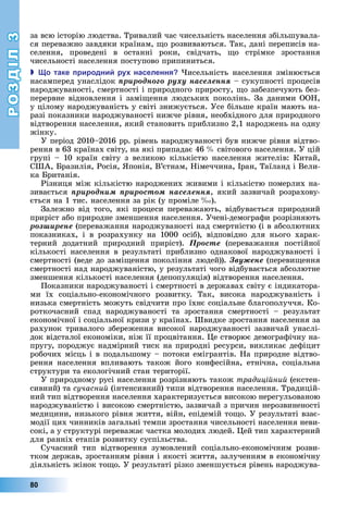 РОЗДІЛ3
80
за	всю	історію	людства.	Тривалий	час	чисельність	населення	збільшувала-
ся	переважно	завдяки	країнам,	 о	розвиваються.	Так,	дані	переписів	на-
селення,	 проведені	 в	 останні	 роки,	 свідчать,	 о	 стрімке	 зростання	
чисельності	населення	поступово	припиниться.
 о таке риродни ру населення исельність	 населення	 змінюється	
насамперед	унаслідок	ïðèðîäíîãî ðóõó íàñåëåííÿ	–	сукупності	процесів	
народжуваності,	смертності	і	природного	приросту,	 о	забезпечують	без-
перервне	відновлення	і	замі ення	людських	поколінь.	За	даними	ООН,	
у	цілому	народжуваність	у	світі	знижується.	Усе	більше	країн	мають	на-
разі	показники	народжуваності	нижче	рівня,	необхідного	для	природного	
відтворення	населення,	який	становить	приблизно	2,1	народжень	на	одну	
жінку.
У	період	2010–2016	рр.	рівень	народжуваності	був	нижче	рівня	відтво-
рення	в	63	країнах	світу,	на	які	припадає	46		 	світового	населення.	У	цій	
групі	 –	 10	 країн	 світу	 з	 великою	 кількістю	 населення	 жителів:	 Китай,	
США,	 разилія,	Росія,	 понія,	В’єтнам,	Німеччина,	Іран,	Таїланд	і	Вели-
ка	 ританія.
Різниця	між	кількістю	народжених	живими	і	кількістю	померлих	на-
зивається	ïðèðîäíèì ïðèðîñòîì íàñåëåííÿ,	який	зазвичай	розрахову-
ється	на	1	тис.	населення	за	рік	(у	проміле		 ).
Залежно	від	того,	які	процеси	переважають,	відбувається	природний	
приріст	або	природне	зменшення	населення.	Учені-демографи	розрізняють	
ðîçøèðåíå (переважання	народжуваності	над	смертністю	(і	в	абсолютних	
показниках,	 і	 в	 розрахунку	 на	 1000	 осіб),	 відповідно	 для	 нього	 харак-
терний	 додатний	 природний	 приріст).	 Ïðîñòå (переважання	 постійної	
кількості	 населення	 в	 результаті	 приблизно	 однакової	 народжуваності	 і	
смертності	(веде	до	замі ення	покоління	людей)).	Çâóæåíå	(переви ення	
смертності	над	народжуваністю,	у	результаті	чого	відбувається	абсолютне	
зменшення	кількості	населення	(депопуляція)	відтворення	населення.
Показники	народжуваності	і	смертності	в	державах	світу	є	індикатора-
ми	 їх	 соціально-економічного	 розвитку.	 Так,	 висока	 народжуваність	 і	
низька	смертність	можуть	свідчити	про	їхнє	соціальне	благополуччя.	Ко-
роткочасний	 спад	 народжуваності	 та	 зростання	 смертності	 –	 результат	
економічної	і	соціальної	кризи	у	країнах.	Швидке	зростання	населення	за	
рахунок	тривалого	збереження	високої	народжуваності	зазвичай	унаслі-
док	відсталої	економіки,	ніж	її	процвітання.	 е	створює	демографічну	на-
пругу,	породжує	надмірний	тиск	на	природні	ресурси,	викликає	дефіцит	
	робочих	місць	і	в	подальшому	–	потоки	емігрантів.	На	природне	відтво-
рення	 населення	 впливають	 також	 його	 конфесійна,	 етнічна,	 соціальна	
структури	та	екологічний	стан	території.
У	природному	русі	населення	розрізняють	також	традиційний	(екстен-
сивний)	та	сучасний	(інтенсивний)	типи	відтворення	населення.	Традицій-
ний	тип	відтворення	населення	характеризується	високою	нерегульованою	
народжуваністю	і	високою	смертністю,	зазвичай	з	причин	нерозвиненості	
медицини,	низького	рівня	життя,	війн,	епідемій	то о.	У	результаті	взає-
модії	цих	чинників	загальні	темпи	зростання	чисельності	населення	неви-
сокі,	а	у	структурі	переважає	частка	молодих	людей.	 ей	тип	характерний	
для	ранніх	етапів	розвитку	суспільства.
Сучасний	 тип	 відтворення	 зумовлений	 соціально-економічним	 розви-
тком	держав,	зростанням	рівня	і	якості	життя,	залученням	в	економічну	
діяльність	жінок	то о.	У	результаті	різко	зменшується	рівень	народжува-
 