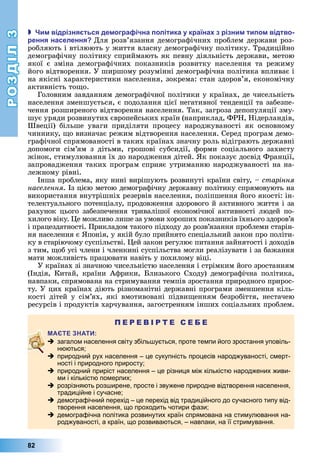РОЗДІЛ3
82
 и відрізня ться де огра ічна олітика у країна з різни ти о відтво
рення населення Для	розв’язання	демографічних	проблем	держави	роз-
робляють	і	втілюють	у	життя	власну	демографічну	політику.	Традиційно	
демографічну	політику	сприймають	як	певну	діяльність	держави,	метою	
якої	 є	 зміна	 демографічних	 показників	 розвитку	 населення	 та	 режиму	
його	відтворення.	У	ширшому	розумінні	демографічна	політика	впливає	і	
на	якісні	характеристики	населення,	зокрема:	стан	здоров’я,	економічну	
активність	то о.
Головним	завданням	демографічної	політики	у	країнах,	де	чисельність	
населення	зменшується,	є	подолання	цієї	негативної	тенденції	та	забезпе-
чення	розширеного	відтворення	населення.	Так,	загроза	депопуляції	зму-
шує	уряди	розвинутих	європейських	країн	(наприклад,	ФРН,	Нідерландів,	
Швеції)	 більше	 уваги	 приділяти	 процесу	 народжуваності	 як	 основному	
чиннику,	 о	визначає	режим	відтворення	населення.	Серед	програм	демо-
графічної	спрямованості	в	таких	країнах	значну	роль	відіграють	державні	
допомоги	 сім’ям	 з	 дітьми,	 грошові	 субсидії,	 форми	 соціального	 захисту	
жінок,	стимулювання	їх	до	народження	дітей.	 к	показує	досвід	Франції,	
запровадження	таких	програм	сприяє	утриманню	народжуваності	на	на-
лежному	рівні.
Інша	проблема,	яку	нині	вирішують	розвинуті	країни	світу,	–	старіння
населення.	Із	цією	метою	демографічну	державну	політику	спрямовують	на	
використання	внутрішніх	резервів	населення,	поліпшення	його	якості:	ін-
телектуального	потенціалу,	продовження	здорового	й	активного	життя	і	за	
рахунок	цього	забезпечення	тривалішої	економічної	активності	людей	по-
хилого	віку.	 е	можливо	лише	за	умови	хороших	показників	їхнього	здоров’я	
і	працездатності.	Прикладом	такого	підходу	до	розв’язання	проблеми	старін-
ня	населення	є	 понія,	у	якій	було	прийнято	спеціальний	закон	про	політи-
ку	в	старіючому	суспільстві.	 ей	закон	регулює	питання	зайнятості	і	доходів	
з	тим,	 об	усі	члени	і	членкині	суспільства	могли	реалізувати	і	за	бажання	
мати	можливість	працювати	навіть	у	похилому	віці.
У	країнах	зі	значною	чисельністю	населення	і	стрімким	його	зростанням	
(Індія,	 Китай,	 країни	 Африки,	 лизького	 Сходу)	 демографічна	 політика,	
навпаки,	спрямована	на	стримування	темпів	зростання	природного	прирос-
ту.	У	цих	країнах	діють	різноманітні	державні	програми	зменшення	кіль-
кості	дітей	у	сім’ях,	які	вмотивовані	підви енням	безробіття,	нестачею	
ресурсів	і	продуктів	харчування,	загостренням	інших	соціальних	проблем.
П Е Р Е В І Р Т Е С Е Б Е
 загалом населення світу збільшується, проте темпи його зростання уповіль-
нюються;
 природний рух населення – це сукупність процесів народжуваності, смерт-
ності і природного приросту;
 природний приріст населення – це різниця між кількістю народжених живи-
ми і кількістю померлих;
 розрізняють розширене, просте і звужене природне відтворення населення,
традиційне і сучасне;
 демографічний перехід – це перехід від традиційного до сучасного типу від-
творення населення, що проходить чотири фази;
 демографічна політика розвинутих країн спрямована на стимулювання на-
роджуваності, а країн, що розвиваються, – навпаки, на її стримування.
 