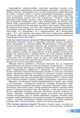 РОЗДІЛ3
85
Демографічну	 сімейно-шлюбну	 структуру	 населення	 складає	 сім я,	
функціональне	призначення	якої	відтворення	населення	і	наступність	сі-
мейних	поколінь.	Розрізняють	сім’ї,	де	діти	виховуються	обома	батьками	
чи	одним	з	батьків,	прості	і	складні	(розширені),	багатодітні,	середньо-
дітні	та	малодітні.	Сучасний	стан	розвитку	сім’ї	характеризується	біль-
шим	 поширенням	 простої	 сім’ї,	 яка	 складається	 з	 батьків	 і	 дітей.	 е	
зумовлено	 намаганням	 молодих	 сімей	 відокремитися	 від	 батьківських.	
Для	економічно	розвинених	країн,	крім	відокремлення	від	батьків	одру-
жених	дітей,	характерний	вихід	з	батьківських	сімей	і	неодружених	до-
рослих	дітей	(від’їзд	їх	на	навчання,	на	роботу,	часто	навіть	в	іншу	країну).	
За	розрахунками	вчених,	для	того,	аби	попередні	покоління	замі алися	
наступними,	розподіл	сімей	за	кількістю	дітей	повинен	бути	таким:	безді-
тних	сімей	–	4		 ,	малодітних	–	11		 ,	середньодітних	–	34		 ,	багатодітних	
сімей	–	51		 ,	або,	інакше,	 об	кожна	сім’я	мала	в	середньому	приблизно	
2,6	дитини.	При	цьому	для	розширеного	відтворення	частка	багатодітних	
сімей	повинна	бути	понад	60		 .
 о таке е анічни ру населення Ìåõàíі÷íèé ðóõ íàñåëåííÿ	–	це	пе-
ремі ення	 (міграції)	 людей	 по	 території,	 зумовлене	 зміною	 постійного	
місця	проживання	та	пошуком	роботи.	Механічний	рух	населення	відбу-
вається	внаслідок	міграційних	процесів,	які	впливають	на	різні	сторони	
соціально-економічного	життя	людства.	Основними	поняттями,	пов’я	за-
ни	ми	з	перемі енням	людей,	є:	мігранти	(особи,	які	здійснюють	мігра-
цію),	емігранти	(особи,	які	переселилися	за	межі	країни)	та	іммігранти
(особи,	які	переселилися	у	країну).	Окрім	того,	існує	поняття	ñàëüäî ìі-
ãðàöії	–	різниця	між	кількістю	осіб,	які	прибули	на	будь-яку	територію,	
і	кількістю	осіб,	які	вибули	звідти	за	один	і	той	самий	проміжок	часу.	
ей	показник	може	бути	додатним	або	від’ємним,	оскільки	безпосередньо	
впливає	на	кількість	населення	країни.
Міграції	 можуть	 різнитися	 за	 багатьма	 ознаками:	 так,	 за на рямком
отоків	бувають	внутрішні	й	зовнішні	міграції 	за триваліст 	–	постійні,	
тимчасові,	сезонні,	маятникові 	за	 ормо організації	–	організовані	(керо-
вані)	 і	 неорганізовані,	 добровільні	 і	 примусові,	 легальні	 та	 нелегальні.	
Сальдо	зовнішніх	міграцій	безпосередньо	впливає	на	кількість	населення	
країни.	Внутрішня	міграція	не	впливає	на	загальну	кількість	населення	
країни.	Масова	зовнішня	або	міжнародна	міграція	населення	стала	одним	
з	характерних	яви 	для	суспільства	другої	половини	ХХ	ст.,	оскільки	вона	
існує	в	багатьох	формах:	трудова,	сімейна,	рекреаційна,	туристична	то о.
Причини,	які	змушують	людей	перемі уватися	в	межах	своєї	країни	
чи	за	її	межами,	–	економічні,	політичні	і	стихійні.	Головними	в	пере-
важній	більшості	міграцій	виступають	економічні	причини:	пошук	людь-
ми	кра их	умов	життя,	виїзд	з	метою	працевлаштування,	освоєння	нових	
земель	та	наукова	діяльність	то о.	 к	наслідок,	у	світі	налічується	понад	
70	 млн	 офіційних	 трудових	 мігрантів.	 Політичні	 міграції	 зазвичай	 по-
в’яза	ні	з	війнами,	з	дискримінацією	певних	соціальних	груп	населення,	
утиском	релігійних	груп,	зі	зміною	державних	кордонів.	Стихійні	пере-
мі ення	людей	відбуваються	внаслідок	негативної	дії	природних	процесів	
і	яви 	–	вулканів,	землетрусів,	повеней,	ураганів	то о.	Темпи	зовнішніх	
міграцій	нині	суттєво	зростають,	зростає	й	кількість	мігрантів.
 кі наслідки зовні ні ігра і Зовнішні	 міграції	 мають	 наслідки	 не	
тільки	для	приймаючих	країн,	але	й	для	тих,	які	постачають	мігрантів,	
 