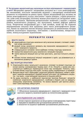 РОЗДІЛ3
87
 и в лива е анічни ру населення на ого відтворення і ерероз оділ
у світі Міграційні	процеси	і	міграційна	політика	не	є	суто	демографічни-
ми	питаннями,	оскільки	чинниками	міграції	є	насамперед	економічний	
розвиток	та	станови е	на	ринку	праці.	Однак	міграційний	рух	впливає	на	
зміни	демографічного	складу	населення	і	країн-донорів,	і	країн-реципієн-
тів,	саме	тому	міграційну	політику	можна	розглядати	як	інструмент	демо-
графічної	політики.	Країнами-реципієнтами	зазвичай	є	країни	з	ви им	
рівнем	 економічного	 розвитку,	 які	 відчувають	 певний	 дефіцит	 робочої	
сили.	Теоретично	міграційний	рух	є	тим	засобом,	який	міг	би	сприяти	
вирівнюванню	ситуації	між	країнами	двох	типів	демографічного	розви-
тку.	Однак	на	практиці	масові	міграції	призводять	до	виникнення	гострих	
проблем	політичного	характеру,	пов’язаних	з	міжетнічними,	між		релі	гій-
ними,	міжкультурними	відносинами.
П Е Р Е В І Р Т Е С Е Б Е
 демографічна структура населення світу включає віковий, статевий і сімей-
ний склад населення;
 віковий склад населення залежить від показників народжуваності, смерт-
ності і природного приросту;
 співвідношення чоловіків і жінок відбиває статеву структуру населення;
 підґрунтям механічного руху населення є міграційні процеси;
 темпи зовнішніх міграцій нині суттєво зростають, зростає й кількість мігран-
тів;
 основні потоки зовнішньої міграції направлені з країн, що розвиваються, в
економічно розвинуті країни.
ВІД ТЕОРІЇ ДО ПРАКТИКИ
1. Спрогнозуйте зміни чисельності населення, статевої та вікової структури на
основі аналізу статевовікових пірамід (мал. 21.2). З’ясуйте, у якому віці спо-
стерігається найбільше перевищення жінок над чоловіками. Поясніть чому.
Статево-вікову структуру яких країн, на вашу думку, відображають ці піраміди.
2. Використавши текст параграфа і додаткові джерела інформації, виявіть пере-
ваги і недоліки міжнародної трудової міграції для країн, які приймають мігран-
тів, і тих країн, з яких виїжджає населення в пошуках роботи.
3. На думку експертів, у найближчій перспективі приплив біженців і мігрантів
компенсує скорочення народжуваності, особливо в Європі, але не завадить
загальному скороченню населення. Чи можна вважати цей прогноз реаль-
ним? Свою відповідь обґрунтуйте.
ÏÐÀÊÒÈ×ÍІ ÐÎÁÎÒÈ
7. Обчислення показників народжуваності, смертності, природного та ме-
ханічного приросту населення країни за статистичними даними.
ДОСЛІДЖЕННЯ (НА ВИБІР)
1. Уплив старіння населення на місце країни в міжнародному поділі праці.
2. Працемісткі виробництва густозаселених регіонів світу.
3. Екологічні та соціальні проблеми густозаселених регіонів світу.
 