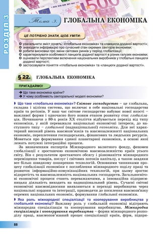 РОЗДІЛ3
88
Г О А А Е О О І А
 узагальнити зміст понять: «глобальна економіка» та «ланцюги доданої вартості»;
 знаходити інформацію про сучасний стан окремих секторів економіки;
 робити висновки про зміни світових ринків у період глобалізації;
 характеризувати особливості ланцюгів доданої вартості в різних галузях економіки;
 оцінювати перспективи включення національних виробників у глобальні ланцюги
доданої вартості;
 застосовувати поняття «глобальна економіка» та «ланцюги доданої вартості».
§ 22. Г О А А Е О О І А
 Що таке економіка країни?
 У чому особливість секторальної моделі економіки?
 о таке гло альна еконо іка Ñâіòîâå ãîñïîäàðñòâî	–	це	глобальна,	
складна	і	цілісна	система,	 о	включає	в	себе	національні	господарства	
країн	та	регіонів.	У	наш	час	світове	господарство	набуває	нової	якості	–	
важливої	форми	і	одночасно	його	новим	етапом	розвитку	стає	глобаліза
ція.	Починаючи	з	80-х	років	ХХ	століття	відбувається	перехід	від	типу	
економіки,	 у	 якій	 переважали	 національні	 економічні	 інтереси,	 до	 на-
ступного	типу	–	глобальної	(наднаціональної)	економіки.	Для	неї	харак-
терний	високий	рівень	взаємозв’язків	та	взаємозалежності	національних	
економік,	переплетення	господарських,	фінансових	та	людських	ресурсів.	
Мовиться	про	формування	єдиної	планетарної	економіки,	в	основі	якої	
лежать	потужні	інтеграційні	процеси.
За	 визначенням	 експертів	 Міжнародного	 валютного	 фонду,	 феномен	
глобалізації	 є	 зростаючою	 економічною	 взаємозалежністю	 країн	 усього	
світу.	Він	є	результатом	зростаючого	обсягу	і	різноманіття	міжнародного	
перемі ення	товарів,	послуг	і	світових	потоків	капіталу,	а	також	завдяки	
все	більш	швидкому	поширенню	технологій.	Основними	чинниками	про-
цесу	глобалізації	економіки	є	поглиблення	міжнародного	поділу	праці	та	
розвиток	 інформаційно-комунікаційних	 технологій,	 при	 цьому	 зростає	
відкритість	та	взаємозалежність	національних	господарств.	Загальносвіто-
ві	 економічні	 процеси	 стають	 переважаючими,	 а	 інноваційна	 підприєм-
ницька	 діяльність	 виходить	 на	 наднаціональний	 рівень.	 Сучасні	 світові	
економічні	 взаємовідносини	 виявляються	 в	 переході	 виробництва	 через	
національні	кордони	та	інтеграції,	призводячи	до	посилення	взаємозв’язку	
окремих	національних	економік,	формування	глобальної	економіки.
 ка роль і народної с е іаліза ії та коо ерування виро ни тва у
гло альні еконо і і Важливу	 роль	 у	 глобальній	 економіці	 відіграють	
	міжнародна	 спеціалізація	 та	 кооперування	 виробництва.	 Ìіæíàðîäíà
ñïåöіàëіçàöіÿ і êîîïåðóâàííÿ âèðîáíèöòâà	–	форми	міжнародного	розпо-
ділу	 праці,	 взаємопов’язаний	 процес	 спеціалізації	 країн,	 фірм,	 підпри-
§ 22. Г О А А Е О О І А
 Що таке економіка країни?
 У чому особливість секторальної моделі економіки?
 