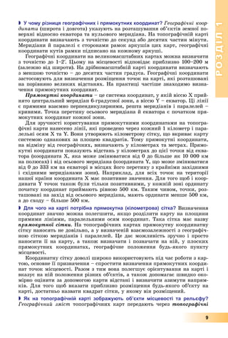 РОЗДІЛ1
9
 чо у різни я геогра ічни і ря окутни координат еогра ічні коор
динати (широта	і	довгота)	указують	на	розташування	об’єктів	земної	по-
верхні	відносно	екватора	та	нульового	меридіана.	На	топографічній	карті	
координати	визначають	з	точністю	до	секунд	або	десятих	частин	мінути.	
Меридіани	й	паралелі	є	сторонами	рамок	аркушів	цих	карт,	географічні	
координати	кутів	рамки	підписано	на	кожному	аркуші.
Географічні	координати	на	великомасштабних	картах	можна	визначити	
з	точністю	до	1–2.	 ьому	на	місцевості	відповідає	приблизно	100–200	м	
(залежно	від	широти).	На	дрібномасштабній	карті	координати	визначають	
з	меншою	точністю	–	до	десятих	частин	градуса.	Географічні	координати	
застосовують	для	визначення	розмі ення	точок	на	карті,	які	розташовані	
на	порівняно	великих	відстанях.	На	практиці	частіше	знаходимо	визна-
чення	прямокутних	координат.
Ïðÿìîêóòíі êîîðäèíàòè	–	це	система	координат,	у	якій	віссю	 	прий-
нято	центральний	меридіан	6-градусної	зони,	а	віссю	 	–	екватор.	 і	лінії	
є	прямими	взаємно	перпендикулярними,	решта	меридіанів	і	паралелей	–	
кривими.	Точка	перетину	осьового	меридіана	й	екватора	є	початком	пря-
мокутних	координат	кожної	зони.
Для	зручності	користування	прямокутними	координатами	на	топогра-
фічні	карти	нанесено	лінії,	які	проведено	через	кожний	1	кілометр	і	пара-
лельні	осям	 	та	 .	Вони	утворюють	кілометрову	сітку,	 о	вкриває	карту	
системою	однакових	за	пло ею	квадратів.	Тому	прямокутні	координати,	
на	відміну	від	географічних,	визначають	у	кілометрах	та	метрах.	Прямо-
кутні	координати	показують	відстань	у	кілометрах	до	цієї	точки	від	еква-
тора	(координата	 ,	яка	може	змінюватися	від	0	до	більше	як	10	000	км	
на	полюсах)	і	від	осьового	меридіана	(координата	 ,	 о	може	змінюватися	
від	0	до	333	км	на	екваторі	в	місцях	його	перетину	з	крайніми	західними	
і	 східними	 меридіанами	 зони).	 Наприклад,	 для	 всіх	 точок	 на	 території	
нашої	країни	координата	Х	має	позитивне	значення.	Для	того	 об	і	коор-
динати	 	точок	також	були	тільки	позитивними,	у	кожній	зоні	ординату	
початку	координат	приймають	рівною	500	км.	Таким	чином,	точки,	роз-
ташовані	на	захід	від	осьового	меридіана,	мають	ординати	менше	500	км,	
а	до	сходу	–	більше	500	км.
 ля чого на карті отрі на ря окутна кіло етрова сітка Визначення	
координат	значно	можна	полегшити,	як о	розділити	карту	на	пло ини	
прямими	лініями,	паралельними	осям	координат.	Така	сітка	має	назву	
ïðÿìîêóòíîї ñіòêè На	топографічних	картах	прямокутну	координатну	
сітку	наносять	не	довільно,	а	у	визначеній	взаємозалежності	з	географіч-
ною	сіткою	меридіанів	і	паралелей.	 е	дає	можливість	зручно	і	просто	
наносити	її	на	карту,	а	також	визначати	і	позначати	на	ній,	у	плоских	
прямокутних	 координатах,	 географічне	 положення	 будь-якого	 пункту	
місцевості.
Координатну	сітку	доволі	широко	використовують	під	час	роботи	з	кар-
тою,	основне	її	призначення	–	спростити	визначення	прямокутних	коорди-
нат	точок	місцевості.	Разом	з	тим	вона	полегшує	орієнтування	на	карті	і	
вказує	на	ній	положення	різних	об’єктів,	а	також	допомагає	швидко	око-
мірно	оцінити	за	допомогою	карти	відстані	і	визначити	азимути	напрям-
ків.	Для	того	 об	вказати	приблизно	розмі ення	будь-якого	об’єкту	на	
карті,	достатньо	назвати	квадрат	сітки,	у	якому	він	розмі ений.
 к на то огра ічні карті зо ра у ть о кти іс евості та рель у
еогра ічний зміст топографічних	 карт	 передають	 через	 òîïîãðàôі÷íі
 