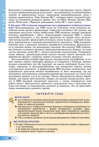 РОЗДІЛ3
90
безпечення	та	використання	фірмових	назв	та	торговельних	знаків.	 ровід
ні галузі виробництва ринку технологій	–	це	електроніка	та	електротехніка,	
хімічна	 та	 нафтохімічна	 галузі,	 транспортне	 машинобудування,	 легка	 і	
харчова	промисловість.	Тому	близько	90		 	світового	ринку	технологій	при-
падає	на	економічно	розвинуті	країни.	Так,	на	США,	 понію,	Велику	 ри-
танію,	Німеччину	і	Францію	припадають	понад	60		 	цього	ринку.
 ка роль та вільни еконо ічни зон у ор уванні гло альної еконо
іки Загальновизнано,	 о	ТНК	стали	на	сучасному	етапі	основною	ру-
шійною	силою	процесу	формування	глобальної	економіки.	 е	означає,	 о	
панування	декількох	сотень	найбільших	ТНК	визначає	основні	пропорції	
світового	 виробництва	 і	 збуту.	 Характерними	 ознаками	 ТНК	 є:	 значні	
масштаби	діяльності,	у	яку	задіяні	практично	всі	країни	світу 	величез-
ний	матеріальний	і	фінансовий	потенціал 	міцні	позиції	у	світовій	еконо-
міці 	територіальна	і	галузева	різноманітність	діяльності.	ТНК	відіграють	
важливу	роль	у	розподілі	світового	виробничого	потенціалу.	Відзначаєть-
ся	їх	значних	вплив	і	на	міжнародну	торгівлю.	На	сьогодні	ТНК	здійсню-
ють	близько	половини	світового	зовнішньоторговельного	обороту:	на	їхню	
частку	припадає	понад	80		 	торгівлі	високими	технологіями.	Утворюючи	
єдину	мережу,	транснаціональний	капітал	володіє	однією	третиною	всіх	
виробничих	фондів	і	виробляє	майже	половину	світової	продукції.
Загальносвітова	потреба	ефективного	використання	географічних	та	ін-
ших	переваг	певних	територій	призвела	до	створення	в	багатьох	країнах	
вільних	економічних	зон.	 е	території,	 о	мають	особливий,	більш	піль-
говий,	 порівняно	 із	 загальноприйнятим	 для	 конкретної	 країни,	 режим	
господарської	діяльності.	З	формуванням	ВЕЗ	(вільних	економічних	зон)	
відбувається	 зростання	 обсягів	 виробництва	 та	 його	 оновлення,	 о	 дає	
можливість	виготовлення	конкурентоспроможної	продукції	не	тільки	для	
внутрішніх	ринків,	але	й	на	експорт.	Також	збільшуються	обсяги	вироб-
ництва,	 о	сприяє	виготовленню	товарів,	які	раніше	імпортувались,	зрос-
тає	 й	 ВВП	 (валовий	 внутрішній	 продукт),	 а	 також	 створюються	 нові	
робочі	місця	і	збільшується	зайнятість,	результатом	чого	є	зростання	до-
ходів	населення	та	надходження	податків	до	бюджету.	Усе	це	прискорює	
темпи	економічного	розвитку	країни.
П
 для глобальної економіки характерний високий рівень взаємозв’язків та вза-
ємозалежності національних економік, переплетення господарських, фінан-
сових та людських ресурсів;
 важливу роль у глобальній економіці відіграють міжнародна спеціалізація та
кооперування виробництва – форми міжнародного розподілу праці,
взаємопов’язаний процес спеціалізації країн, фірм, підприємств у виробни-
цтві окремих продуктів або їх частин з кооперуванням виробників для спіль-
ного випуску продукції;
 ТНК є основною рушійною силою процесу формування глобальної економіки.
ВІД ТЕОРІЇ ДО ПРАКТИКИ
1. На сайті Українського інституту інтелектуальної власності знайдіть інформацію:
що таке винахід;
які права має власник патенту на винахід;
як отримати патент України на винахід.
 