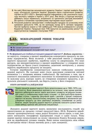РОЗДІЛ3
91
2. На сайті Міністерства економічного розвитку України і торгівлі знайдіть бро-
шуру «Експортна стратегія України: Дорожня карта стратегічного розвитку
торгівлі на 2017–2021». Використовуючи інформацію у ній, розгляньте струк-
туру експорту товарів в Україні у 2017 році. Яке місце у структурі експорту
займають галузі первинного, вторинного та третинного секторів економіки?
Які країни є головними торговельними партнерами нашої країни?
3. Потужний розвиток світосистеми і глобалізаційні процеси на сучасному етапі
зумовлені діяльністю ТНК, на які припадає понад 22 % світових продажів.
Чистий прибуток кожної зі 100 найбільших ТНК можна співвіднести з річним
бюджетом України. Продукція яких ТНК присутня на українському ринку? Чи
користуєтеся ви товарами і послугами ТНК?
§ 23. І АРО Р О ОВАРІВ
 Які ознаки ринкової економіки?
 Що таке міжнародний географічний поділ праці?
 к ор у ться гло альні лан ги доданої вартості Äîäàíà âàðòіñòü	–	
це	вартість,	створена	в	процесі	виробництва	конкретного	продукту	на	пев-
ному	 підприємстві.	 Вона	 включає	 у	 себе	 реальний	 внесок	 у	 створення	
вартості	продукції:	прибуток,	заробітну	плату	та	амортизацію.	Усі	інші	
ресурси,	 о	використовуються	в	процесі	виробництва	і	у	створенні	яких	
підприємство	не	брало	участі	(сировина,	додаткові	матеріали),	у	додану	
вартість	виробленого	продукту	не	входять.
Сучасне	 виробництво	 концентрується	 навколо	 глобальних	 ланцюгів	
	доданої	 вартості.	 На	 сьогодні	 вони	 стали	 важливим	 елементом	 світової	
економіки	 і	 є	 яскравим	 виявом	 глобалізації.	 е	 пов’язано	 з	 тим,	 о	 в	
контексті	показників	зайнятості	населення	та	економічного	розвитку	кра-
їн	важливу	роль	відіграє	навіть	не	створення	кінцевого	продукту,	а	ре-
зультати	діяльності	компаній,	 о	беруть	участь	у	його	створенні.
ÃÅÎÃÐÀÔІ×ÍÈÉ ÊÀËÅÉÄÎÑÊÎÏ
Теорія ланцюгів доданої вартості була запропонована ще в 1960–1970-х рр.
ХХ століття. Вона намагалася відповісти на питання: чому одним країнам
вдалося забезпечити високі темпи зростання і розвитку за рахунок іннова-
цій і участі у глобальному поділі праці, а іншим – ні. Для цього були проана-
лізовані ступінь і характер залучення країн і регіонів у процес створення
вартості на всьому технологічному ланцюжку: від моменту виникнення ідеї
створення продукту до його реалізації кінцевому споживачеві на ринку.
Власне, теорія ланцюгів доданої вартості дозволяє пояснити сучасні меха-
нізми вибору країною або регіоном спеціалізації.
анцюги	 доданої	 вартості	 мають	 визначену	 послідовність	 стадій:	 від	
проектування	до	продажу	готової	продукції	(мал.	23.1).	Елементи	вироб-
ництва	«розпорошуються»	серед	дедалі	більшого	числа	країн,	а	самі	лан-
цюги	 пов’язують	 географічно	 відокремлені	 стадії	 в	 єдині	 галузі.	 Тому	
окремі	країни	спеціалізовані	на	цілях	і	функціях	бізнесу	більшою	мірою,	
ніж	на	виробництві	готових	товарів.	Вони	також	конкурують	між	собою	
за	вигідніше	місце	і	більш	значиму	роль	у	цих	ланцюгах.
§ 23. І АРО Р О ОВАРІВ
 Які ознаки ринкової економіки?
 Що таке міжнародний географічний поділ праці?
Теорія ланцюгів доданої вартості була запропонована ще в 1960–1970-х рр.
ХХ століття. Вона намагалася відповісти на питання: чому одним країнам
вдалося забезпечити високі темпи зростання і розвитку за рахунок іннова-
цій і участі у глобальному поділі праці, а іншим – ні. Для цього були проана-
лізовані ступінь і характер залучення країн і регіонів у процес створення
вартості на всьому технологічному ланцюжку: від моменту виникнення ідеї
створення продукту до його реалізації кінцевому споживачеві на ринку.
Власне, теорія ланцюгів доданої вартості дозволяє пояснити сучасні меха-
нізми вибору країною або регіоном спеціалізації.
 
