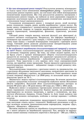 РОЗДІЛ3
93
 о таке і народни ринок товарів Результатом	розвитку	міжнародно-
го	поділу	праці	стало	виникнення	ìіæíàðîäíîãî ðèíêó	–	сукупності	на-
ціональних	ринків	окремих	країн,	 о	пов’язані	між	собою	міжнародними	
економічними	відносинами.	Він	став	результатом	розвитку	внутрішніх	і	
національних	ринків	товарів,	 о	вийшли	за	межі	державних	кордонів	із	
широким	залученням	країн	до	міжнародних	економічних	взаємозв’язків	
і	посиленням	їхньої	взаємозалежності.
Складником	 міжнародного	 ринку	 є	 товарний ринок,	 який	 включає:	
ринок	споживчих	товарів,	ринок	засобів	виробництва	і	ринок	послуг.	На	
цьому	ринку	створюються	і	розподіляються	продовольчі	й	непродовольчі	
товари,	 житлові	 споруди	 та	 споруди	 виробничого	 призначення,	 а	 також	
послуги	 (транспортні,	 інжинірингові,	 фінансові,	 туристичні,	 рекламні	
то о).
Світовий	 ринок	 товарів	 виконує	 важливі	 функції	 для	 ефективної	 ді-
яльності	 світового	 господарства.	 Наприклад,	 він	 інформує	 виробників	 і	
споживачів	про	наявність	і	ціну	товарів,	а	також	дозволяє	отримати	об’єк-
тив	ну	їхню	оцінку	з	позицій	міжнародних	стандартів	і	критеріїв	якості	
товару.	 Світовий	 ринок	 дозволяє	 раціональніше	 використовувати	 умови	
виробництва	у	світовому	економічному	просторі.
 кі осо ливості виро ни тва сільськогос одарської родук ії у сучасно
у світі Ринок	 сільськогосподарської	 продукції	 посідає	 особливе	 місце	
на	світовому	товарному	ринку.	 е	тому,	 о	немає	жодної	країни,	яка	б	
не	 брала	 участі	 у	 процесі	 міжнародного	 обороту	 сільськогосподарських	
продуктів	як	експортер,	імпортер	або	одержувач	продовольчої	допомоги.	
Сільськогосподарське	виробництво	–	найдавніший	вид	господарської	ді-
яльності.	 Тому	 практично	 в	 усіх	 країнах	 світу	 існує	 агропромисловий	
сектор,	 о	виробляє	певну	продукцію.	Також	продукти	харчування	(сіль-
ськогосподарська	сировина)	–	найдавніші	товари	в	історії	розвитку	між-
народної	торгівлі.
Загальносвітовою	тенденцією	є	зростання	попиту	на	продовольство,	 о	
є	наслідком	збільшення	чисельності	населення,	економічного	зростання	та	
урбанізації,	особливо	у	країнах,	 о	розвиваються.	Учені	вважають:	як о	
сучасні	тенденції	збережуться	і	до	2050	року,	то	загальний	попит	на	про-
довольство	зросте	на	70		 .
Змінюється	і	модель	торгівлі	сільгосппродуктами.	За	останнє	десятиліття	
у	торгівлі	продуктами	сільського	господарства	відбулося	значне	збільшення	
обсягів	 товарообігу.	 Загальний	 обсяг	 сільськогосподарського	 експорту	 за	
останні	60	років	зріс	у	30	разів	(понад	110	млрд	дол.	США	у	2015	році).
Відбулися	зміни	і	в	напрямках	торговельних	потоків	низки	найважли-
віших	сировинних	сільгосппродуктів:	бідніші	країни,	 о	розвиваються,	
перетворилися	 на	 великих	 імпортерів,	 а	 країни	 з	 економікою,	 о	 фор-
мується	( атинська	Америка,	Східна	 вропа	та	Азія	то о)	заявили	про	
себе	як	про	великих	експортерів,	особливо	в	секторі	зернових	і	олійних	
культур.
Основним	 джерелом	 підви ення	 продуктивності	 сільського	 господар-
ства	поступово	стають	наука	і	технології.	Найбільші	досягнення	в	цій	га-
лузі	належать	великим	транснаціональним	корпораціям,	зокрема	«Дау»,	
«Дюпон»,	«Новартис»,	«Монсанто».
Вагомою	перевагою	країни	як	виробника	сільськогосподарської	сирови-
ни	є	нижчі	витрати	на	виробництво	продукції.	Так,	витрати	на	виро у-
вання	озимої	пшениці	становлять	пересічно	в	Австралії	–	205	дол.	США/т,	
 