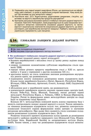 РОЗДІЛ3
96
2. Порівняйте ціну певної моделі смартфона iPhone, що пропонується на офіцій-
ному сайті компанії, із ціною в українських інтернет-магазинах. Чому вона різ-
на? Що впливає на ціну імпортного товару?
3. Розгляньте мал. 23.5. Користуючись додатковими джерелами, з’ясуйте, що
впливає на вартість виробництва продуктів харчування?
4. Критерієм залучення економіки країни в глобальні ланцюги доданої вартості є
показник Total GVC Participation, який розраховується як сума показників част-
ки вартості імпортних компонентів (іноземної доданої вартості) та частки
вартості національних компонентів (національної доданої вартості), що вико-
ристовують для виробництва експортної продукції. Підберіть приклади участі
українських підприємств у цих ланцюгах.
§ 24. Г О А І А Г О А О ВАР О І
 Що таке господарська спеціалізація?
 Яка галузева структура вторинного сектору економіки?
 кі осо ливості гло альни лан гів доданої вартості у виро ни тві е
талів Основні	тенденції	ринку	чорної металургії:
базовим	виробництвом	є	виплавка	сталі	(у	цьому	ринку	задіяно	понад	
100	країн)
уперше	 головними	 економічними	 суб’єктами	 виробництва	 стали	 при-
ватні	ТНК
середні	 темпи	 річного	 приросту	 виробництва	 сталі	 у	 ХХІ	 ст.	 зросли	
майже	у	2	рази	у	порівнянні	з	другою	половиною	ХХ	ст.
зростання	попиту	на	сталь	зумовлено	значним	розширенням	внутріш-
ніх	ринків	країн,	 о	розвиваються
підви ення	 попиту	 пожвавило	 розмі ення	 нових	 підприємств	 (най-
більше	таких	виробництв	будують	у	Китаї,	 разилії,	Республіці	Корея,	
В’єтнамі,	США,	Мексиці,	Аргентині,	 гипті,	Алжирі,	ОАЕ,	Саудівській	
Аравії)
збільшення	ролі	у	виробництві	країн,	 о	розвиваються
концентрація	виробництв	навколо	значних	промислових	центрів	(най-
більші:	 Рейн-Рур,	 Токіо,	 Шанхай,	 Таншань 	 значні	 регіони	 чорної	
	металургії:	Республіка	Корея,	о.	Тайвань,	США	та	Канада	(Приозер’я),	
Україна,	Росія)	та	формування	нових	металургійних	центрів	на	сході	
Індії	та	південному	сході	 разилії.
лизько	25		 	металургійних	компаній	мають	власну	сировинну	базу	і	
можуть	контролювати	ланцюг	доданої	вартості	в	галузі.	Також	змінюють-
ся	чинники	розмі ення	підприємств	галузі:	так,	розвиток	електростале-
плавильної	 технології	 сприяв	 формуванню	 нових	 центрів	 із	 значними	
ресурсами	металобрухту.	При	цьому	його	наявність	стала	ключовим	склад-
ником	розмі ення	сучасних	підприємств	(мал.	24.1).
Розвиток	технології	прямого	відновлення	заліза	призвів	до	розмі ення	
металургії	у	районах	видобутку	природного	газу	( лизький	Схід,	Півден-
но-Східна	 Азія,	 Карибський	 басейн)	 та	 антрацитового	 вугілля	 (Індія,	
ПАР).	Таким	чином,	у	наш	час	розмі ення	підприємств	галузі	визнача-
§ 24. Г О А І А Г О А О ВАР О І
 Що таке господарська спеціалізація?
 Яка галузева структура вторинного сектору економіки?
 