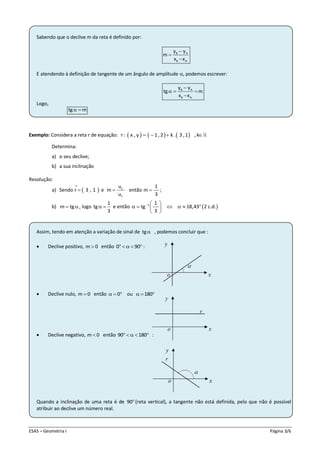 ESAS – Geometria I Página 3/6
Sabendo que o declive m da reta é definido por:
B A
B A
y y
m
x x



E atendendo à definição de tangente de um ângulo de amplitude , podemos escrever:
B A
B A
y y
tg m
x x

  

Logo,
tg m 
Exemplo: Considera a reta r de equação:      r: x , y 1 ,2 k . 3 ,1 , k   
Determina:
a) o seu declive;
b) a sua inclinação
Resolução:
a) Sendo  r 3 , 1

 e 2
1
u
m
u
 então
1
m
3
 ;
b) m tg , logo
1
tg
3
  e então  1 1
tg 18,43 2 c.d.
3
  
      
 
Assim, tendo em atenção a variação de sinal de tg , podemos concluir que :
 Declive positivo, m 0 então 0 90     :
 Declive nulo, m 0 então 0   ou 180  
 Declive negativo, m 0 então 90 180    :
Quando a inclinação de uma reta é de 90(reta vertical), a tangente não está definida, pelo que não é possível
atribuir ao declive um número real.
 