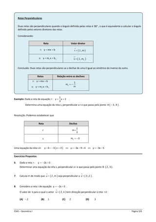 ESAS – Geometria I Página 5/6
Retas Perpendiculares
Duas retas são perpendiculares quando o ângulo definido pelas retas é 90, o que é equivalente a calcular o ângulo
definido pelos vetores diretores das retas.
Considerando:
Conclusão: Duas retas são perpendiculares se o declive de uma é igual ao simétrico do inverso da outra.
Retas Relação entre os declives
r: y mx b 
1 1s: y m x b 
1
1
m
m
 
Exemplo: Dada a reta de equação
1
r: y x 2
3
  .
Determina uma equação da reta s, perpendicular a r e que passa pelo ponto  A 3 , 4 .
Resolução: Podemos estabelecer que
Uma equação da reta s é:  y 4 3 x 3 y 3x 9 4 y 3x 5            
Exercícios Propostos:
6. Dada a reta r: y 2x 3   .
Determinar uma equação da reta s, perpendicular a r e que passa pelo ponto  B 2 ,3 .
7. Calcula m de modo que  u 2 ,m

 seja perpendicular a  v 3,2

 .
8. Considera a reta r de equação y 2x 3   .
O valor de k para o qual o vetor  u 2 ,k

 tem direcção perpendicular à reta r é :
(A) 2 (B) 1 (C) 2 (D) 3
Reta Vetor diretor
r: y mx b   r 1 ,m


1 1s: y m x b   1s 1 ,m


Reta Declive
r
1
m
3

s 1m 3 
 